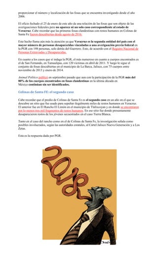 proporcionar el número y localización de las fosas que se encuentra investigando desde el año
2006.
El oficio fechado el 25 de enero de este año da una relación de las fosas que son objeto de las
averiguaciones federales pero no aparece ni un solo caso correspondiente al estado de
Veracruz. Cabe recordar que las primeras fosas clandestinas con restos humanos en Colinas de
Santa Fe fueron descubiertas desde agosto de 2016.
Este hecho llama aún más la atención ya que Veracruz es la segunda entidad del país con el
mayor número de personas desaparecidas vinculadas a una averiguación previa federal en
la PGR con 198 personas, solo detrás del Guerrero. Esto, de acuerdo con el Registro Nacional de
Personas Extraviadas y Desaparecidas.
En cuanto a los casos que sí indaga la PGR, el más numeroso en cuanto a cuerpos encontrados es
el de San Fernando, en Tamaulipas, con 120 víctimas en abril de 2011. Y luego le sigue el
conjunto de fosas descubiertas en el municipio de La Barca, Jalisco, con 75 cuerpos entre
noviembre de 2013 y enero de 2014.
Animal Político publicó en septiembre pasado que aun con la participación de la PGR más del
80% de los cuerpos encontrados en fosas clandestinas en la última década en
México continúan sin ser identificados.
Colinas de Santa FE: el segundo caso
Cabe recordar que el predio de Colinas de Santa Fe es el segundo caso en un año en el que se
descubre un sitio que fue usado para sepultar ilegalmente miles de restos humanos en Veracruz.
El anterior fue en El Rancho El Limón en el municipio de Tlalixcoyan y en donde se encontraron
por lo menos tres mil fragmentos de restos humanos. En ese sitio fue donde presuntamente
desaparecieron restos de los jóvenes secuestrados en el caso Tierra Blanca.
Tanto en el caso del rancho como en el de Colinas de Santa Fe, la investigación señala como
posibles involucrados, según las autoridades estatales, al Cártel Jalisco Nueva Generación y a Los
Zetas.
Esta es la respuesta dada por PGR.
 