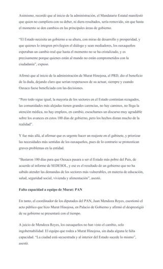Asimismo, recordó que al inicio de la administración, el Mandatario Estatal manifestó
que quien no cumpliera con su deber, ni diera resultados, sería removido, sin que hasta
el momento se den cambios en las principales áreas de gobierno.
“El Estado necesita un gobierno a su altura, con miras de desarrollo y prosperidad, y
que quienes lo integren privilegien el diálogo y sean mediadores, los oaxaqueños
esperaban un cambio real que hasta el momento no se ha cristalizado, y es
precisamente porque quienes están al mando no están comprometidos con la
ciudadanía”, expuso.
Afirmó que al inicio de la administración de Murat Hinojosa, el PRD, dio el beneficio
de la duda, dejando claro que serían respetuosos de su actuar, siempre y cuando
Oaxaca fuese beneficiada con las decisiones.
“Pero todo sigue igual, la mayoría de los sectores en el Estado continúan rezagados,
las comunidades más alejadas tienen grandes carencias, no hay caminos, no llega la
atención médica, no hay empleos, en cambio, escuchamos un discurso muy agradable
sobre los avances en estos 100 días de gobierno, pero los hechos distan mucho de la
realidad”.
Y fue más allá, al afirmar que es urgente hacer un reajuste en el gabinete, y priorizar
las necesidades más sentidas de los oaxaqueños, pues de lo contrario se pronostican
graves problemas en la entidad.
“Bastaron 100 días para que Oaxaca pasara a ser el Estado más pobre del País, de
acuerdo al informe de SEDESOL, y ese es el resultado de un gobierno que no ha
sabido atender las demandas de los sectores más vulnerables, en materia de educación,
salud, seguridad social, vivienda y alimentación”, asestó.
Falta capacidad a equipo de Murat: PAN
En tanto, el coordinador de los diputados del PAN, Juan Mendoza Reyes, cuestionó el
acto público que hizo Murat Hinojosa, en Palacio de Gobierno y afirmó el desprestigió
de su gobierno se presentará con el tiempo.
A juicio de Mendoza Reyes, los oaxaqueños no han visto el cambio, solo
ingobernabilidad. El equipo que rodea a Murat Hinojosa, sin duda alguna le falta
capacidad. “La ciudad está secuestrada y al interior del Estado sucede lo mismo”,
asestó.
 