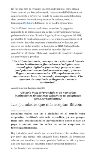 No fue hace más de tres años que íconos del mundo, como elWall
Street Journal y el Fondo Monetario Internacional (FMI) ignoraban
completamente a Bitcoin y al mundo de las monedas digitales. Está
claro que estas innovaciones y avances financieros, como la
tecnología Blockchain deBitcoin, no se pueden ignorar más.
The Wall Street Journal realizó una entrevista de pregunta-
respuesta de 20 minutos con una de las ejecutivas financieras más
poderosos del mundo, Christine Lagarde, directora gerente del FMI,
para hablar de muchos temas que afectan al mundo económico en el
que vivimos. Entre las preguntas planteadas por los lectores que
enviaron sus dudas al editor de Economía de WSJ, Sudeep Reddy,
estuvo incluida una acerca de cómo las monedas digitales
comoBitcoin afectarían el futuro del crecimiento económico. Lagarde
dio una respuesta positiva:
“En última instancia, creo que va a estar en el interés
de las instituciones financieras el adoptar esas
tecnologías digitales (monedas), porque, como
cualquier actor económico en ese campo, quieren
llegar a nuevos mercados. Ellos quieren no sólo
mantener su base de mercado, sino expandirlo. Y la
manera de ampliarlo es llegando a nuevos
territorios“.
A continuación, Lagarde añadió:
“Estaría muy sorprendida si en 5 años las
instituciones financieras existentes no adoptasen
estas herramientas.“
Las 5 ciudades que más aceptan Bitcoin
ENERO 17, 2016 GABYCAMZ
Descubra cuáles son las 5 ciudades en el mundo cuya
aceptación de Bitcoin está más extendida, ya sea porque
tiene más establecimientos permitiéndolo como medio de
pago o porque son las sedes de varias empresas de
tecnología financiera.
Hay 5 ciudades en el mundo que se caracterizan, entre muchas cosas,
por tener una mirada más amigable hacia Bitcoin. Es interesante
saberlo para considerarlas como posibles destinos turísticos y tener
una idea más clara del panorama Bitcoin alrededor del mundo.
1.- San Francisco, 194 establecimientos
 