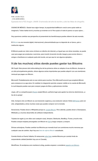 POR: LAURA VELA
| COLABORADORA
Egresada de la FES Aragón, UNAM. Enamorada del arte de escribir y odio las faltas de ortografía.
CIUDAD DE MÉXICO.- Desde hace algún tiempo, la popularidad delBitcoin creció como quizá nadie se
imaginaría. Todos hablan de él y muchos ya invierten en él. Pero quizá a ti todo te parece un poco ajeno…
Hoy queremos cambiar esa perspectiva al presentarte los beneficiosque puedes obtener de esta moneda.
El Bitcoin es una moneda digital, internacional y descentralizada que no depende de un banco, país o
institución alguna.
El Bitcoin puede ser visto como el dinero en efectivo de internet y, al igual que con otras monedas, se puede
usar para pagar por productos o servicios, para invertir (inversión de alto riesgo) y para enviar dinero a
amigos o familiares en cualquier parte del mundo, así que aquí te van algunos ejemplos…
9 (de los muchos) sitios donde puedes gastar tus Bitcoins
OK Cupid. Este pionero del online-dating fue de los primeros sitios en adoptar el uso de Bitcoin. Aunque es
un sitio principalmente gratuito, ofrece algunos extras importantes que puedes adquirir con una membresía
mensual que pagas con Bitcoin.
Microsoft. Probablemente esto no sea noticia para muchos. Pero Microsoft anunció que aceptaría Bitcoin
para compras en su app store. En realidad, la integración permite comprar crédito en tu cuenta de Microsoft,
la cual después puedes usar para comprar juegos de Xbox y aplicaciones móviles.
Joyas. ¡Sí! La compañía joyera Reeds acepta Bitcoin, perfecto lugar para gastar tus ahorros electrónicos, ¡o
los de tu pareja!
Arte. Comprar arte con Bitcoin es una transición orgánica y una evolución natural. Visita BitPremier para ver
arte, antigüedades y otras muchas cosas que puedes comprar con la moneda.
Donaciones. Puedes donar a Wikipedia porque sí, acepta Bitcoin. Pero además, puedes donar a Greenpeace,
Wikileaks y a muchos desarrollos de software independiente.
Tarjetas de regalo (y con ellas casi cualquier cosa). Amazon, Starbucks, BestBuy, iTunes y mucho más.
Puedes comprar tarjetas precargadas con Bitcoin en Gyft y luego comprar y comprar.
Divisas extranjeras. Puedes cambiar tus Bitcoins por moneda local con comisiones mucho menores que
cualquier casa de cambio. Aquí hay una lista de cajeros Bitcoin actualizada.
Comida Hindú en Puerto Vallarta. El restaurante India Gate cambia Bitcoins por comida hindú de
sorprendente calidad (también hay uno en Canadá).
WordPress. Si wordpress.com mantiene tu blog, puedes empezar a considerar pagarlo con Bitcoin.
 