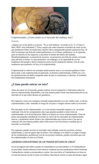 Criptomonedas: ¿Cómo entrar en el mercado del mañana, hoy?
1
NEGOCIOS
¿Alguna vez te has dicho a ti mismo “Si yo sólo hubiese invertido en X, Y o Z hace 5
años, HOY sería millonario”? Estoy seguro que todos tenemos recuerdos de cosas en las
que podríamos haber invertido hace muchos años consiguiendo grandes ganancias hoy. Si
sólo tuviésemos una bola de cristal pudiésemos ver el futuro, podríamos ver la siguiente
gran revolución en los negocios y encontrar la fuente del dinero del mañana.
Desafortunadamente, la mayoría de nosotros no poseemos una bola de cristal o el poder
para adivinar el futuro. Lo que poseemos, sin embargo, es la capacidad de ver las
tendencias del pasado y hacer conjeturas acerca de las tendencias futuras. Una de estas
tendencias que podemos ver hoy es la criptomoneda.
Criptomoneda es todavía un concepto relativamente nuevo, en concreto podemos mirar
hacia atrás a una criptomoneda en particular, la primera criptomoneda, el BitCoin y ver
las gratificaciones de haber comprado antes de que se comenzara a valorizar, el resultado
fue simplemente fenomenal.
¿Cómo puedo entrar en esto?
Antes de entrar en el mercado, puedes realizar una investigación e informarte sobre las
nuevas criptomonedas disponibles y de esta manera poder tomar una buena decisión en un
mercado en el que todos desean ser ganadores.
Por supuesto, como con cualquier mercado (especialmente si es tan volátil como el de las
criptomonedas), estás tomando el riesgo de ver poco o ningún retorno sobre tu inversión
Por otra parte en las criptomonedas se ve un retorno tremendo respecto a la inversión
realizada. Uno de los componentes clave que pueden ayudarte a tener éxito en
criptomonedas es la diversificación. Mueve tu dinero en varios criptomonedas. Trata de
poner una pequeña cantidad de inversión en varios de los mercados de criptomonedas
nuevas y mantenerte atento frente a las criptomonedas que crecen como a las que se
estancan. De esta manera podrás saber cómo mover tus inversiones a medida que el
mercado va creciendo.
Por supuesto, puedes invertir en mercados más estándar como las acciones y bonos
tradicionales, y aun así ganar algo de dinero. Sin embargo si el objetivo es jugar el juego
de los rendimientos asombrosos con las inversiones mínimas, puedes encontrar que con
las criptomonedas el cielo es el límite.
¿DEBERIA CONVERTIRME EN UN TRADER BITCOIN EN LÍNEA?
Esa es la pregunta del millón y puede ser respondida en una sola palabra: sí. El Trading Bitcoin
es para todos. Desde profesores hasta obreros. Cualquier persona puede ganar dinero haciendo
Trading Bitcoin, desde su computadora o celular. Con esto dicho, el Trading Bitcoin en línea no
se trata de hacerse rico de la noche a la mañana. Necesitarás invertir un poco de tiempo y algún
 