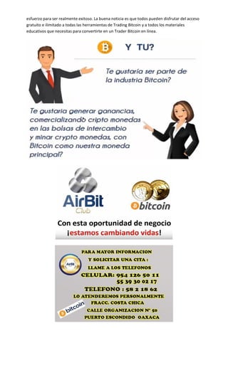 esfuerzo para ser realmente exitoso. La buena noticia es que todos pueden disfrutar del acceso
gratuito e ilimitado a todas las herramientas de Trading Bitcoin y a todos los materiales
educativos que necesitas para convertirte en un Trader Bitcoin en línea.
 