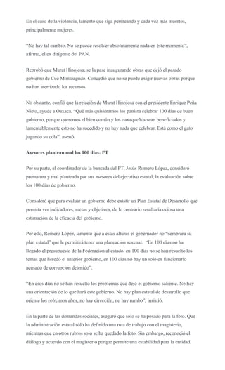 En el caso de la violencia, lamentó que siga permeando y cada vez más muertos,
principalmente mujeres.
“No hay tal cambio. No se puede resolver absolutamente nada en éste momento”,
afirmo, el ex dirigente del PAN.
Reprobó que Murat Hinojosa, se la pase inaugurando obras que dejó el pasado
gobierno de Cué Monteagudo. Concedió que no se puede exigir nuevas obras porque
no han aterrizado los recursos.
No obstante, confió que la relación de Murat Hinojosa con el presidente Enrique Peña
Nieto, ayude a Oaxaca. “Qué más quisiéramos los panista celebrar 100 días de buen
gobierno, porque queremos el bien común y los oaxaqueños sean beneficiados y
lamentablemente esto no ha sucedido y no hay nada que celebrar. Está como el gato
jugando su cola”, asestó.
Asesores plantean mal los 100 días: PT
Por su parte, el coordinador de la bancada del PT, Jesús Romero López, consideró
prematura y mal planteada por sus asesores del ejecutivo estatal, la evaluación sobre
los 100 días de gobierno.
Consideró que para evaluar un gobierno debe existir un Plan Estatal de Desarrollo que
permita ver indicadores, metas y objetivos, de lo contrario resultaría ociosa una
estimación de la eficacia del gobierno.
Por ello, Romero López, lamentó que a estas alturas el gobernador no “sembrara su
plan estatal” que le permitirá tener una planeación sexenal. “En 100 días no ha
llegado el presupuesto de la Federación al estado, en 100 días no se han resuelto los
temas que heredó el anterior gobierno, en 100 días no hay un solo ex funcionario
acusado de corrupción detenido”.
“En esos días no se han resuelto los problemas que dejó el gobierno saliente. No hay
una orientación de lo que hará este gobierno. No hay plan estatal de desarrollo que
oriente los próximos años, no hay dirección, no hay rumbo”, insistió.
En la parte de las demandas sociales, aseguró que solo se ha posado para la foto. Que
la administración estatal sólo ha definido una ruta de trabajo con el magisterio,
mientras que en otros rubros solo se ha quedado la foto. Sin embargo, reconoció el
diálogo y acuerdo con el magisterio porque permite una estabilidad para la entidad.
 