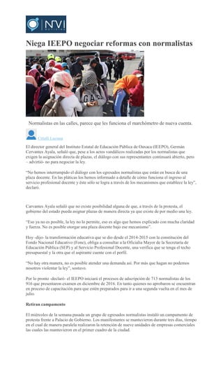 Niega IEEPO negociar reformas con normalistas
Normalistas en las calles, parece que les funciona el marchómetro de nueva cuenta.
Citlalli Luciana
El director general del Instituto Estatal de Educación Pública de Oaxaca (IEEPO), Germán
Cervantes Ayala, señaló que, pese a los actos vandálicos realizadas por los normalistas que
exigen la asignación directa de plazas, el diálogo con sus representantes continuará abierto, pero
– advirtió- no para negociar la ley.
“No hemos interrumpido el diálogo con los egresados normalistas que están en busca de una
plaza docente. En las pláticas los hemos informado a detalle de cómo funciona el ingreso al
servicio profesional docente y éste sólo se logra a través de los mecanismos que establece la ley”,
declaró.
Carvantes Ayala señaló que no existe posibilidad alguna de que, a través de la protesta, el
gobierno del estado pueda asignar plazas de manera directa ya que existe de por medio una ley.
“Eso ya no es posible, la ley no lo permite, eso es algo que hemos explicado con mucha claridad
y fuerza. No es posible otorgar una plaza docente bajo ese mecanismo”.
Hoy -dijo- la transformación educativa que se dio desde el 2014-2015 con la constitución del
Fondo Nacional Educativo (Fone), obliga a consultar a la Oficialia Mayor de la Secretaría de
Educación Pública (SEP) y al Servicio Profesional Docente, una verifica que se tenga el techo
presupuestal y la otra que el aspirante cuente con el perfil.
“No hay otra manera, no es posible atender una demanda así. Por más que hagan no podemos
nosotros violentar la ley”, sostuvo.
Por lo pronto -declaró- el IEEPO iniciará el procesos de adscripción de 713 normalistas de los
916 que presentaron examen en diciembre de 2016. En tanto quienes no aprobaron se encuentran
en proceso de capacitación para que estén preparados para ir a una segunda vuelta en el mes de
julio.
Retiran campamento
El miércoles de la semana pasada un grupo de egresados normalistas instaló un campamento de
protesta frente a Palacio de Gobierno. Los manifestantes se mantuvieron durante tres días, tiempo
en el cual de manera paralela realizaron la retención de nueve unidades de empresas comerciales
las cuales las mantuvieron en el primer cuadro de la ciudad.
 