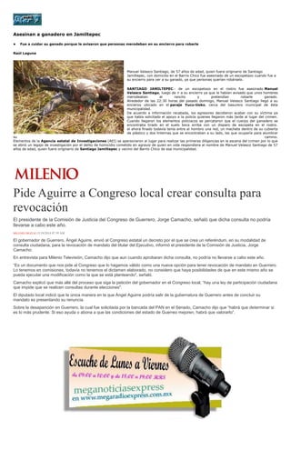 Asesinan a ganadero en Jamiltepec 
• Fue a cuidar su ganado porque le avisaron que personas merodeban en su encierro para robarle 
Raúl Laguna 
Manuel Velasco Santiago, de 57 años de edad, quien fuera originario de Santiago Jamiltepec, con domicilio en el Barrio Chico fue asesinado de un escopetazo cuando fue a su encierro para ver a su ganado, ya que personas querían robárselo. 
SANTIAGO JAMILTEPEC.- de un escopetazo en el rostro fue asesinado Manuel Velasco Santiago, luego de ir a su encierro ya que le habían avisado que unos hombres merodeaban el rancho y pretendían robarle ganado. Alrededor de las 22:30 horas del pasado domingo, Manuel Velasco Santiago llegó a su encieroo ubicado en el paraje Yucu-tioko, cerca del basurero municipal de ésta municipalidad. De acuerdo a información recabada, los agresores decidieron acabar con su víctima ya que había solicitado el apoyo a la policía quienes llegaron más tarde al lugar del crimen. Cuando llegaron los elementos policiacos se percataron que el cuerpo del ganadero se encontraba tirado en el suelo boca arriba con un disparo de escopeta en el rostro. el ahora finado todavía tenía entre el hombro una red, un machete dentro de su cubierta de plástico y dos linternas que se encontraban a su lado, las que ocuparía para alumbrar su camino. Elementos de la Agencia estatal de Investigaciones (AEI) se apersonaron al lugar para realizar las primeras diligencias en la escena del crimen por lo que se abrió un legajo de investigación por el delito de homicidio cometido en agravio de quien en vida respondiera al nombre de Manuel Velasco Santiago de 57 años de edad, quien fuera originario de Santiago Jamiltepec y vecino del Barrio Chico de esa municipalidad. 
Pide Aguirre a Congreso local crear consulta para revocación 
El presidente de la Comisión de Justicia del Congreso de Guerrero, Jorge Camacho, señaló que dicha consulta no podría llevarse a cabo este año. MILENIO DIGITAL15/10/2014 07:39 AM El gobernador de Guerrero, Ángel Aguirre, envió al Congreso estatal un decreto por el que se crea un referéndum, en su modalidad de consulta ciudadana, para la revocación de mandato del titular del Ejecutivo, informó el presidente de la Comisión de Justicia, Jorge Camacho. En entrevista para Milenio Televisión, Camacho dijo que aun cuando aprobaran dicha consulta, no podría no llevarse a cabo este año. “Es un documento que nos pide al Congreso que lo hagamos válido como una nueva opción para tener revocación de mandato en Guerrero. Lo tenemos en comisiones, todavía no tenemos el dictamen elaborado, no considero que haya posibilidades de que en este mismo año se pueda ejecutar una modificación como la que se está planteando", señaló. Camacho explicó que más allá del proceso que siga la petición del gobernador en el Congreso local, “hay una ley de participación ciudadana que impide que se realicen consultas durante elecciones". El diputado local indicó que la única manera en la que Ángel Aguirre podría salir de la gubernatura de Guerrero antes de concluir su mandato es presentando su renuncia. Sobre la desaparición en Guerrero, la cual fue solicitada por la bancada del PAN en el Senado, Camacho dijo que “habrá que determinar si es lo más prudente. Si eso ayuda o abona a que las condiciones del estado de Guerreo mejoren, habrá que valorarlo”. 
 