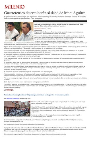Guerrerenses determinarán si debo de irme: Aguirre 
El gobernador de Guerrero exigió que organismos internacionales y de derechos humanos reabran el caso del 2012 donde falleció un trabajador de una gasolinera y dos estudiantes. Que sean los guerrerenses quienes decidan si debo de quedarme o irme: Ángel Aguirre, Gobernador de Guerrero (Milenio Televisión ) MILENIO DIGITAL09/10/2014 11:28 AM Chilpancingo El gobernador de Guerrero, Ángel Aguirre dijo que serán los guerrerenses quienes determinen si debe permanecer al frente de su cargo. “Hemos enfrentado el problema hasta donde ha sido posible. Aquellos que desde el centro de la ciudad señalan que el gobernador se debe de ir pero yo no me voy a ir por los opinotecnócratas o aquellos que desconocen nuestra realidad. “Yo llegué aquí mayoritariamente por el pueblo de Guerrero y a él me debo y estoy dispuesto a que se someta a una consulta nacional sobre revocación de mandato organizada por el INE y que sean los guerrerenses los que determinen si debo quedarme o irme. Ahí lo dirían los propios guerrerenses”. Aguirre Rivero reconoció que hay quienes quieren que rueden cabezas, que se asuma una responsabilidad, por lo que, dijo, en se sentido se tiene que ir al fondo del asunto y se castigue a quien tenga que ver en la agresión a los normalistas. “Lo que nunca voy admitir es que se me quiera llamar asesino o represor, nunca lo voy admitir porque es una imagen que se ha venido construyendo desde que se dieron los lamentables hechos del 12 de diciembre”. El mandatario llamó a que organismos internacionales y de derechos humanos a reabrir el caso del 2012, donde murieron un trabajador de una gasolinera y dos estudiantes de la normal de Ayotzinapa. “Exijo que se reabra el caso de diciembre de 2012 para dar con los responsables de la muerte de dos normalistas y un trabajador de una gasolinera”. El gobernador aclaró que “un sinfín de veces” se denunció a tiempo de que era necesario que se actuara con determinación en varios municipios del estado que están copados por la delincuencia organizada. “La policía se encontraba infiltrada con la delincuencia organizada, por lo que no se pudo consolidar el mando único en Iguala. Cuando se dice por qué no se detuvo al presidente municipal con licencia, porque nuestra ley es muy clara, se tiene que llevar a cabo el proceso de desafuero, por eso no se podía actuar”. El mandatario reconoció que ha sido objeto de una embestida para desprestigiarlo. “Hace poco salió el video de una señora donde habla que yo recibió financiamiento por parte de la delincuencia organizada, lo niego categóricamente por lo que pido a la Procuraduría General de la República que lo investigue, y que lo investigue a fondo. “Yo no voy a proteger a ningún delincuente como nunca he ordenado matar a ningún estudiante. Soy un hombre que reconoce la realidad de Guerrero”. Daré, dijo, la cara cuantas veces sea necesario, no tengo por qué ocultarme. “La justicia y la verdad habrá de imponerse y nosotros seguiremos trabajando con la misma intensidad. La marcha de Guerrero no se puede detener más allá de los lamentables acontecimientos de la ciudad de Iguala. Pronto se sabrá la verdad y ahí estaremos para enfrentarla con temple entereza y gallardía”. 
Normalistas hacen plantón en Chilpancingo; no se irán hasta que los 43 aparezcan, dicen 
Por: Redacción / Sinembargo - octubre 14 de 2014 - 
Marcharon en Av. Juárez de Chilpancingo, Guerrero, acompañados de una banda de guerra. Foto: Jacob Morant, reportero de El Sur de Acapulco. 
Ciudad de México, 14 de octubre (SinEmbargo).– Cientos de normalistas, en compañía de un grupo representativo de distintas partes del país y familiares, establecieron un plantón en el Zócalo de Chilpancingo, Guerrero, y aseguraron que no se retirarán hasta que aparezcan los 43 normalistas desparecidos. 
Esta tarde, marcharon en silencio y pacíficamente en la capital guerrerense para exigir la localización de los estudiantes y en memoria de los asesinados por la Policía de Iguala. 
La movilización fue acompañada por la banda de guerra “Halcones de Ayotzinapa” y una manta con la leyenda: “Nuestros hijos no se venden, exigimos su presentación con vida”. 
Los manifestantes portaron flores blancas en memoria de los normalistas. 
Ayer por la tarde, estudiantes de la Escuela Normal Rural de Ayotzinapa de Guerrero “Raúl Isidro Burgos” y maestros de la Coordinadora Estatal de Trabajadores de la Educación en Guerrero (Ceteg), que llevaban varias horas de enfrentamiento con policías antimotines, entraron esta noche al Palacio municipal de Chilpancingo, después de incendiar el Palacio de Gobierno del estado. 
Los protestantes exigieron que los 43 normalistas desaparecidos en Iguala, Guerrero, sean presentados con vida.  