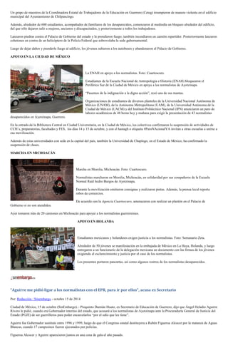Un grupo de maestros de la Coordinadora Estatal de Trabajadores de la Educación en Guerrero (Ceteg) irrumpieron de manera violenta en el edificio municipal del Ayuntamiento de Chilpancingo. 
Además, alrededor de 600 estudiantes, acompañados de familiares de los desaparecidos, comenzaron al mediodía un bloqueo alrededor del edificio, del que sólo dejaron salir a mujeres, ancianos y discapacitados, y posteriormente a todos los trabajadores. 
Lanzaron piedras contra el Palacio de Gobierno del estado y le prendieron fuego; también incendiaron un camión repartidor. Posteriormente lanzaron cohetones en contra de un helicóptero de la Policía Federal que sobrevolaba la sede gubernamental. 
Luego de dejar daños y prenderle fuego al edificio, los jóvenes subieron a los autobuses y abandonaron el Palacio de Gobierno. 
APOYO EN LA CIUDAD DE MÉXICO 
La ENAH en apoyo a los normalistas. Foto: Cuartoscuro. 
Estudiantes de la Escuela Nacional de Antropología e Historia (ENAH) bloquearon el Periférico Sur de la Ciudad de México en apoyo a los normalistas de Ayotzinapa. 
“Pasemos de la indignación a la digna acción”, rezó una de sus mantas. 
Organizaciones de estudiantes de diversos planteles de la Universidad Nacional Autónoma de México (UNAM), de la Autónoma Metropolitana (UAM), de la Universidad Autónoma de la Ciudad de México (UACM) y del Instituto Politécnico Nacional (IPN) anunciaron un paro de labores académicas de 48 horas hoy y mañana para exigir la presentación de 43 normalistas desaparecidos en Ayotzinapa, Guerrero. 
En la entrada de la Biblioteca Central en Ciudad Universitaria, en la Ciudad de México, los colectivos confirmaron la suspensión de actividades de CCH’s, preparatorias, facultades y FES, los días 14 y 15 de octubre, y con el hastagh o etiqueta #ParoNAcionalYA invitan a otras escuelas a unirse a esa movilización. 
Además de estas universidades con sede en la capital del país, también la Universidad de Chapingo, en el Estado de México, ha confirmado la suspensión de clases. 
MARCHA EN MICHOACÁN 
Marcha en Morelia, Michoacán. Foto: Cuartoscuro. 
Normalistas marcharon en Morelia, Michoacán, en solidaridad por sus compañeros de la Escuela Normal Raúl Isidro Burgos de Ayotzinapa. 
Durante la movilización emitieron consignas y realizaron pintas. Además, la prensa local reporta robos de comercios. 
De acuerdo con la Agencia Cuartoscuro, amenazaron con realizar un plantón en el Palacio de Gobierno si no son atendidos. 
Ayer tomaron más de 20 camiones en Michoacán para apoyar a los normalistas guerrerenses. 
APOYO EN HOLANDA 
Estudiantes mexicanos y holandeses exigen justicia a los normalistas. Foto: Semanario Zeta. 
Alrededor de 50 jóvenes se manifestación en la embajada de México en La Haya, Holanda, y luego entregaron a un funcionario de la delegación mexicana un documento con las firmas de los jóvenes exigiendo el esclarecimiento y justicia por el caso de los normalistas. 
Los presentes portaron pancartas, así como algunos rostros de los normalistas desaparecidos. 
“Aguirre me pidió ligar a los normalistas con el EPR, para ir por ellos”, acusa ex Secretario 
Por: Redacción / Sinembargo - octubre 15 de 2014 
Ciudad de México, 15 de octubre (SinEmbargo).– Pioquinto Damián Huato, ex Secretario de Educación de Guerrero, dijo que Ángel Heladio Aguirre Rivero le pidió, cuando era Gobernador interino del estado, que acusará a los normalistas de Ayotzinapa ante la Procuraduría General de Justicia del Estado (PGJE) de ser guerrilleros para poder encarcelarlos “por el odio que les tiene”. 
Aguirre fue Gobernador sustituto entre 1996 y 1999, luego de que el Congreso estatal destituyera a Rubén Figueroa Alcocer por la matanza de Aguas Blancas, cuando 17 campesinos fueron ejecutados por policías. 
Figueroa Alcocer y Aguirre aparecieron juntos en una cena de gala el año pasado.  