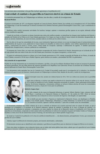 Las acciones para exterminar a las gavillas incluyó agresiones a la población civil Comverdad: el combate a la guerrilla en Guerrero derivó en crimen de Estado La comisión presentará hoy en Chilpancingo su informe, tras dos años y medio de investigaciones BLANCHE PETRICH El primero de diciembre de 1971, un telegrama originado en Lomas de Sotelo, Distrito Federal, fue recibido en la comandancia de la 35 Zona Militar de Chilpancingo, el cual fue firmado por el entonces secretario de la Defensa Nacional, general Hermenegildo Cuenca Díaz, y que a continuación se transcribe: Ratifícase orden sentido incremente actividades fin localizar, hostigar, capturar o exterminar gavillas operan en esa región, debiendo utilizar máximo medidas de seguridad. A partir de esa fecha, en Guerrero se desata el periodo más crítico del conflicto armado, se intensifican los choques entre batallones del Ejército y unidades del Partido de los Pobres en la Costa Grande guerrerense. Es el lapso en el que se ubica el mayor número de detenidos, desaparecidos, de presos en cárceles clandestinas, de casos de tortura, narrados todavía con dolor por los sobrevivientes. Son los años en los que las comunidades de la zona, cuyos testimonios figuran por primera vez en una investigación para el esclarecimiento de la verdad histórica de la guerra sucia, padecieron el mayor número de atropellos en manos de los soldados: cerco militar, taponamiento de caminos, control y restricciones de acceso a víveres, acoso, virtual estado de excepción. espionaje e infiltraciones de agentes. Y también ejecuciones extrajudiciales, desapariciones y torturas a población no combatiente. El telegrama de Cuenca Díaz, así como otros documentos recuperados del Archivo General de la Nación, demuestran que en la década de los 70 del siglo pasado hubo una orden al más alto nivel del Estado para exterminar a los grupos insurgentes y su base social. El grado de confrontación alcanzó su clímax en la Costa Grande guerrerense en 1974, cuando la guerrilla del Partido de los Pobres, al mando de Lucio Cabañas, secuestró el 30 de mayo a Rubén Figueroa, quien entonces era senador y precandidato del PRI a la gubernatura. Para atención de la superioridad Pruebas de este tipo demuestran que el exterminio de maleantes y gavillas, a los que los militares decidieron llamar así para no reconocer la presencia de fuerzas guerrilleras, fue una orden directa del entonces presidente de la República Luis Echeverría Álvarez al secretario de la Defensa Nacional, general diplomado de Estado Mayor Hermenegildo Cuenca Díaz. Los documentos serán aportados hoy por la Comisión de la Verdad (Comverdad) creada para la investigación de la violación a los derechos humanos en la guerra sucia en Guerrero, cuando presente en Chilpancingo su informe final, después de dos años y medio de investigaciones. El general Hermengildo Cuenca Díaz, secretario de la Defensa Nacional de 1970 a 1976, fue el artífice de las acciones contra la guerrillaFoto Sedena Entre otras evidencias, se incluye una amplia evaluación de la situación militar en la zona de Atoyac y Coyuca en 1974, donde los hombres de Lucio Cabañas mantenían secuestrado al senador y futuro gobernador priísta Rubén Figueroa. En diversos telegramas y documentos militares se incluyen órdenes precisas de cercar las comunidades, controlando los accesos y el paso de víveres para los pobladores. Quitarle el agua al pez El 2 de julio, después de dos meses de búsqueda infructuosa, el general Alberto Sánchez López, entonces jefe del Estado Mayor –y partícipe en la Operación Galeana en Tlatelolco, el 2 de octubre de 1968– firmó un extenso informe, donde hace una evaluación en torno al secuestro de Figueroa. Está dirigido a la superioridad. Ahí se detalla que para encontrar a Figueroa se implementó la Operación Atoyac, con despliegues en Petatlán, Acapulco, Cruz Grande, Iguala, Chilpancingo, Zihuatanejo y Ciudad Altamirano. La misión de las zonas militares 27 y 35 consistió en localizar, capturar o destruir maleantes. Y para ello se mandó cercar las comunidades. El documento constituye una sólida evidencia de lo que se entiende en términos de la justicia universal como un crimen de Estado, ya que el presidente de la República y el secretario de la Defensa ordenaron, además de redoblar el patrullaje de la zona, el bloqueo de caminos y la intensificación de vigilancia en carreteras y aeropuertos, así como ampliar los efectos de la Operación Atoyac a la población civil. Este plan, se especifica en el documento, comprende un total control sobre las poblaciones al estilo de los manuales de guerra de Estados Unidos en Vietnam, que atacaban a civiles con el fin de restarle base social al Vietcong, con una táctica que se llamó quitarle el agua al pez. Se montó un “control de la población civil a base de cartillas de identificación (…) de abastecimientos, principalmente víveres, que consumen las gavillas de Lucio Cabañas. Además, lograr la infiltración de elementos propios, previamente adoctrinados y adiestrados. El documento reconoce que se identificará como maleantes o gavillerosa los guerrilleros para no deteriorar la imagen de México en el exterior. Entre otros datos reveladores, esta evaluación interna, que no había sido hecha pública hasta ahora, admite que en la guerrilla de Lucio Cabañas participaron elementos militares que desertaron por diversos motivos. 
 