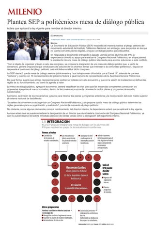 Plantea SEP a politécnicos mesa de diálogo pública 
Aclara que aplicará la ley vigente para nombrar al director interino. (Cuartoscuro) ALMA PAOLA WONG Y JOSÉ ANTONIO BELMONT15/10/2014 04:53 AM México La Secretaría de Educación Pública (SEP) respondió de manera positiva al pliego petitorio del movimiento estudiantil del Instituto Politécnico Nacional; sin embargo, para los puntos en los que no cuenta con atribuciones legales, propuso un diálogo público para discutirlos. En respuesta al documento entregado el pasado viernes por los alumnos del IPN, la dependencia ofreció su apoyo para realizar el Congreso Nacional Politécnico, en el que planteó la instalación de una mesa de diálogo público televisada para acordar soluciones a este conflicto. “Con el objeto de organizar y llevar a cabo ese congreso, se propone la integración de una mesa de diálogo público que, a partir de consensos, genere propuestas que conduzcan a la solución de los diversos temas que interesen a la comunidad politécnica”, expuso en respuesta al punto uno del pliego petitorio, que solicitaba constituir dicho congreso. La SEP destacó que la mesa de diálogo sesione públicamente y “sus trabajos sean difundidos por el Canal 11”, además de que sea “paritaria” y cuente con 10 representantes del gobierno federal e igual número de representantes de la Asamblea General Politécnica. De igual forma, sugirió que ambas representaciones podrán ser rotadas en cada encuentro, y que en la sesión de instalación se definan las reglas de su funcionamiento, así como la agenda a tratar. La mesa de diálogo público, agrega el documento, deberá establecer las vías para que las instancias competentes construyan las propuestas apegadas al marco normativo, dentro de las cuales se propone la cancelación de los planes y programas de estudio cuestionados. Asimismo, la revisión de los mecanismos y plazos para retomar los planes y programas anteriores y la incorporación del nivel medio superior al sistema nacional de bachillerato. “Se reitera la conveniencia de organizar un Congreso Nacional Politécnico, y se propone que la mesa de diálogo público determine las reglas generales para su organización y realización”, precisó la respuesta al pliego petitorio. No obstante, sobre algunas demandas como el nombramiento del director interino, la dependencia aclaró que se aplicará la ley vigente. Aunque aclaró que se puede considerar la designación de un director que dure hasta la conclusión del Congreso Nacional Politécnico, ya que no puede dejarse de lado la inmediata atención de ciertas tareas como la derogación del reglamento interno. 
 