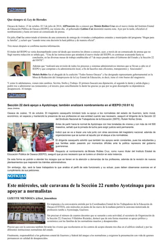 Que siempre sí: Ley de Herodes Oaxaca de Juárez, 15 de octubre. El 3 de julio de 2014, ADNsureste dio a conocer que Moisés Robles Cruz era el nuevo titular del Instituto Estatal de Educación Pública de Oaxaca (IEEPO), ese mismo día, el gobernador Gabino Cué desmintió nuestra nota. Ayer por la tarde, oficializó el nombramiento y hasta enviaron un comunicado de prensa. En julio, Cué fue entrevistado al término de una ceremonia de entrega de viviendas a trabajadores estatales y municipales del programa “Hogar para tu familia”, y aclaró que “cuando tome esta decisión la hará pública y de manera oficial”. Tres meses después se confirma nuestra información. El titular del IEEPO se venía desempeñando como tal desde que nosotros los dimos a conocer, ayer, a través de un comunicado de prensa que no llegó nuestra redacción se señala que, “Una de las instrucciones que atenderá el nuevo titular del IEEPO, es continuar avanzando hasta su conclusión, en las diversas mesas de trabajo establecidas el 7 de mayo pasado entre el Gobierno del Estado y la Sección 22 del SNTE”. Además que “realizará una revisión de todos los procesos y sistemas administrativos internos que se llevan a cabo en el IEEPO y que competan a la administración local, a fin de hacerlos más eficientes, transparentes y funcionales”. Moisés Robles fue el abogado de la coalición “Todos Somos Oaxaca” y fue designado representante gubernamental en la Mesa de Redacción del Anteproyecto de la Ley Estatal de Educación, es decir, tiene el visto bueno del magisterio. Y como lo adelantamos, vienen más cambios. Sevitra, Sinfra y Trabajo. El primero buscará una diputación, al segundo le darán y salida digna y podrá irse a administrar sus restaurantes y al tercero, pues sencillamente le darán las gracias ya que por su gran desempeño su dependencia desaparecerá. Al tiempo. 
Sección 22 dará apoyo a Ayotzinapa; también analizará nombramiento en el IEEPO (10:01 h) Jesús Jiménez Oaxaca de Juárez, 15 de octubre. El magisterio oaxaqueño brindará todo su apoyo a los normalistas del estado de Guerrero, tanto moral, económico, en especie y mantendrá la presencia de sus profesores en esa entidad cuando sea necesario, aseguró el dirigente de la Sección 22 del Sindicato Nacional de Trabajadores de la Educación (SNTE), Rubén Núñez Ginés. Antes de partir hacia la normal de Ayotzinapa con tres toneladas de víveres y con más de mil 500 maestros, señaló que la jornada de lucha para exigir justicia será permanente. Indicó que se va a trazar una ruta junto con otras secciones del magisterio nacional, además de organizaciones que se sumen al repudio por el ataque a los normalistas. El dirigente oaxaqueño advirtió que también los apoyos serán constantes, pues los estudiantes y sus familias están pasando por momentos difíciles ante la política represora del gobierno guerrerense. Respecto al nombramiento de Moisés Robles Cruz, como nuevo titular del Instituto Estatal de Educación Pública de Oaxaca (IEEPO), aseguró que ya era necesario que se tuviera un director en esta instancia. De esta forma se podrán a atender los rezagos que se tienen en la atención a demandas de los profesores, además de la revisión de nuevos planteamientos que mejorarán los trámites administrativos. Sin embargo, dijo, será la base trabajadora la que analice el perfil de este funcionario y su actuar, pues deben observarse avances en el cumplimiento de sus peticiones. 
Este miércoles, sale caravana de la Sección 22 rumbo Ayotzinapa para apoyar a normalistas 
LIZETTE MENDOZA @lizet_hmendoza 
En respuesta a la convocatoria emitida por la Coordinadora Estatal de los Trabajadores de la Educación de Oaxaca (CETEO), este miércoles en punto de las nueve de la mañana partirá la caravana motorizada de profesores rumbo a Ayotzinapa, Guerrero. 
Sin precisar el número de cuantos docentes que se sumarán a esta actividad, el secretario de Organización de la Sección 22, Francisco Villalobos Ricárdez, destacó que de esta forma muestran su apoyo político y económico con las familias de los normalistas muertos y desaparecidos. 
Precisó que con la caravana también llevarán los víveres que recolectaron en los centros de acopio durante tres días en el edificio sindical y por las diferentes instituciones normalistas del estado. 
Finalmente, responsabilizó a los gobiernos estatal de Guerrero y federal del ataque a los normalistas y exigieron la presentación con vida de quienes permanecen en calidad de desaparecidos.  