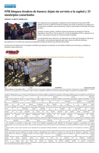 FPR bloquea tiradero de basura; dejan sin servicio a la capital y 23 municipios conurbados 
ISMAEL GARCÍA MORALES 
Tres organizaciones de pepenadores adheridas al Frente Popular Revolucionario (FPR) impiden el acceso al tiradero de basura de Zaachila, que recibe los desechos de la capital y de 23 municipios conurbados, pues protestan para exigir un salario digno al Municipio de Oaxaca de Juárez. 
Armados con palos, piedras y machetes, decenas de personas que integran la Unión de Pepenadores “Guie-Niza”, Flor de Agua AC y Unión de Pepenadores UPN, se apostaron en el acceso a este basurero ubicado en la colonia González Guardado. 
Los manifestantes hacen referencia a la importancia de su labor para prolongar la vida útil de este tiradero, como principal argumento para exigir mejores condiciones laborales, principalmente en su sueldo, pues subsisten principalmente del pago de desechos que obtienen del reciclaje. 
En tanto que ni la capital ni los 23 municipio conurbados que depositan sus desechos en este tiradero tenderán acceso hasta que se cumplan sus demandas, según amenazaron. 
Con movilizaciones y rituales, llamaran a la conciencia a las y los diputados de Oaxaca, para aprobar ley indígena Por: Jaime GUERRERO/ @JaimeGuerrero08 Oaxaca, México; 14 de octubre, 2014.-- El Consejo Consultivo de los pueblos Indígenas y Afromexicano, anunció que realizaran movilizaciones “masivas-pacificas” y “rituales” para que las y los diputados de la LXII Legislatura, hagan conciencia, modifique el dictamen de la reforma constitucional indígena y la aprueben a la brevedad posible. Carmelina Santiago Alonso, de la comisión de Seguimiento para la Reforma Indígena y Afromexicano de Oaxaca, exigió que el dictamen que ya se encuentra en comisiones, se modifique y les permitan participar en el ejercicio y vigilancia de los recursos públicos destinados al cumplimiento de las obligaciones señaladas en el artículo 2 de la Constitución Política de los Estados Unidos Mexicanos. Y omitir el último párrafo del artículo 12, ya que el tequio no invade la esfera interna, de conciencia o religiosa de las personas que integran nuestras comunidades, “sino que constituye una contribución en especie que todos los ciudadanos están obligados a cumplir, que además ha sido una de las formas para afrontar problemas comunes en el contexto de marginación y pobreza en que se encuentran nuestras comunidades”. Refirió que de la revisión que realizaron al dictamen, solicitan eliminar la limitación que pretenden realizar en el artículo 5, al derecho de libre determinación de los pueblos, en el sentido de que ese derecho únicamente sea ejercido en cuanto a su régimen interno. Asimismo, se agregue en el artículo 12 que las comunidades indígenas sean tomadas en cuenta en el sistema para garantizar a las mujeres una vida libre de violencia. Por lo que corresponde a los contenidos relativos al pueblo Negro Afromexicano, dijo que actores de ese pueblo, exigen el uso del término en el Dictamen de referencia y que se vuelva a la sistemática original contenida en la iniciativa del Gobernador del Estado. “Los pueblos indígenas respaldamos a nuestros hermanos negro afromexicanos y expresamos que nos hermanan las mismas condiciones de discriminación, marginación y pobreza, por lo que habremos de gozar de los mismos derechos para superar dichas condiciones”, dijo. Santiago Alonso, exigió al Congreso del Estado, a los diputados y diputadas que lo integran “para que cambien su corazón y orienten sus decisiones a favor de nuestros pueblos, aprobando el Dictamen de Reforma Constitucional sobre Derechos de los Pueblos Indígenas y Afromexicano de Oaxaca”. Pidió que actúen con responsabilidad y pleno sentido social. Del mismo modo, dijo que el consejo consultivo, demanda al Gobierno Federal que respalde plenamente la reforma en congruencia con lo expresado por el Presidente, Enrique Peña Nieto, en la Conferencia Mundial sobre los Pueblos Indígenas de las Naciones Unidas, en el sentido de que se armonicen las leyes nacionales al espíritu de la Declaración de las Naciones Unidas sobre Derechos de los Pueblos Indígenas. En tanto, mencionó que el Consejo Consultivo, llamó a las Autoridades Municipales y Comunitarias, a las organizaciones indígenas y de la sociedad civil, a la Sección 22 del SNTE, a las comuneras y comuneros a pronunciarse a favor de la Reforma Constitucional sobre derechos de los pueblos indígenas y afromexicano de Oaxaca. Santiago Alonso, convocó a que envíen oficios, cartas, actas de asamblea y todo tipo de documentos o pronunciamientos al Congreso del Estado de Oaxaca, en que hagan patente dicho respaldo. Lo mismo, solicitar y llevar a cabo reuniones con los diputados de sus respectivos Distritos Electorales, a fin de expresar el acuerdo con el contenido de la reforma y exigir una votación favorable. “Realizar movilizaciones masivas y pacificas para exigir la aprobación de la reforma; asimismo, estar atentos de la fecha en que el Congreso agende la discusión y aprobación de la reforma para hacer actos de presencia con danzas, música y manifestaciones que impliquen un llamado a la conciencia de los diputados y diputadas”, puntualizó. Anunció también que realizaran una amplia campaña en las redes sociales, convocando a las y los oaxaqueños para que respalden la iniciativa, mediante cartas y acciones urgentes dirigidas al Congreso del Estado. Además, solicitaran la opinión de personalidades de las distintas instancias de las Naciones Unidas y de la Comisión Interamericana de Derechos Humanos, para que, mediante un examen del actual dictamen, emitan su opinión a favor de la adopción de la Reforma Constitucional. Santiago Alonso, refirió que en el acuerdo del consejo consultivo, se estableció que solicitaran el apoyo de destacadas personalidades indígenas y de la sociedad civil de América Latina y el Mundo para que dirijan sus misivas al Congreso del Estado exigiendo adoptar la reforma Constitucional. De no ser aprobada la reforma, llamó a todas las comunidades y pueblos indígenas y afromexicano de Oaxaca, para que la adoptemos como la Constitución de los pueblos y la lleven a la práctica haciéndola realidad en los hechos. 
 