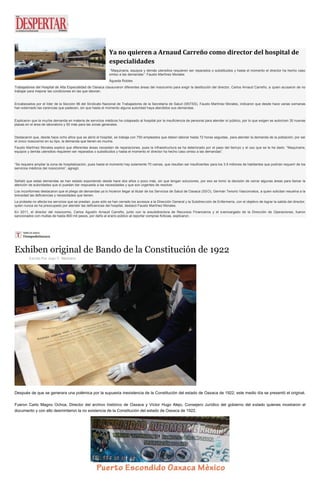 Ya no quieren a Arnaud Carreño como director del hospital de especialidades “Maquinaria, equipos y demás utensilios requieren ser reparados o substituidos y hasta el momento el director ha hecho caso omiso a las demandas”: Fausto Martínez Morales Águeda Robles Trabajadores del Hospital de Alta Especialidad de Oaxaca clausuraron diferentes áreas del nosocomio para exigir la destitución del director, Carlos Arnaud Carreño, a quien acusaron de no trabajar para mejorar las condiciones en las que laboran. Encabezados por el líder de la Sección 96 del Sindicato Nacional de Trabajadores de la Secretaría de Salud (SNTSS), Fausto Martínez Morales, indicaron que desde hace varias semanas han externado las carencias que padecen, sin que hasta el momento alguna autoridad haya atendidos sus demandas. Explicaron que la mucha demanda en materia de servicios médicos ha colapsado al hospital por la insuficiencia de personal para atender al público, por lo que exigen se autoricen 30 nuevas plazas en el área de laboratorio y 50 más para las zonas generales. Destacaron que, desde hace ocho años que se abrió el hospital, se trabaja con 750 empleados que deben laborar hasta 72 horas seguidas, para atender la demanda de la población; por ser el único nosocomio en su tipo, la demanda que tienen es mucha. Fausto Martínez Morales explicó que diferentes áreas necesitan de reparaciones, pues la infraestructura se ha deteriorado por el paso del tiempo y el uso que se le ha dado: “Maquinaria, equipos y demás utensilios requieren ser reparados o substituidos y hasta el momento el director ha hecho caso omiso a las demandas”. “Se requiere ampliar la zona de hospitalización, pues hasta el momento hay solamente 70 camas, que resultan ser insuficientes para los 3.9 millones de habitantes que podrían requerir de los servicios médicos del nosocomio”, agregó. Señaló que estas demandas se han estado exponiendo desde hace dos años o poco más, sin que tengan soluciones, por eso se tomó la decisión de cerrar algunas áreas para llamar la atención de autoridades que sí puedan dar respuesta a las necesidades y que son urgentes de resolver. Los inconformes destacaron que el pliego de demandas ya lo hicieron llegar al titular de los Servicios de Salud de Oaxaca (SSO), Germán Tenorio Vasconcelos, a quien solicitan resuelva a la brevedad las deficiencias y necesidades que tienen. La protesta no afecta los servicios que se prestan, pues sólo se han cerrado los accesos a la Dirección General y la Subdirección de Enfermería, con el objetivo de lograr la salida del director, quien nunca se ha preocupado por atender las deficiencias del hospital, destacó Fausto Martínez Morales. En 2011, el director del nosocomio, Carlos Agustín Arnaud Carreño, junto con la exsubdirectora de Recursos Financieros y el exencargado de la Dirección de Operaciones, fueron sancionados con multas de hasta 800 mil pesos, por daño al erario público al reportar compras ficticias, explicaron. 
Exhiben original de Bando de la Constitución de 1922 
Escrito Por Juan C. Medrano Después de que se generara una polémica por la supuesta inexistencia de la Constitución del estado de Oaxaca de 1922, este medio día se presentó el original. Fueron Carlo Magno Ochoa, Director del archivo histórico de Oaxaca y Víctor Hugo Alejo, Consejero Jurídico del gobierno del estado quienes mostraron el documento y con ello desmintieron la no existencia de la Constitución del estado de Oaxaca de 1922.  