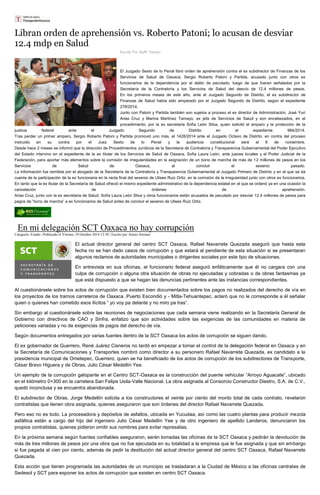 Libran orden de aprehensión vs. Roberto Patoni; lo acusan de desviar 12.4 mdp en Salud 
Escrito Por Staff/ Tiempo El Juzgado Sexto de lo Penal libró orden de aprehensión contra el ex subdirector de Finanzas de los Servicios de Salud de Oaxaca, Sergio Roberto Patoni y Partida, acusado junto con otros ex funcionarios de la dependencia por el delito de peculado, luego de que fueran señalados por la Secretaría de la Contraloría y los Servicios de Salud del desvío de 12.4 millones de pesos. En los primeros meses de este año, ante el Juzgado Segundo de Distrito, el ex subdirector de Finanzas de Salud había sido amparado por el Juzgado Segundo de Distrito, según el expediente 278/2014. Junto con Patoni y Partida también son sujetos a proceso el ex director de Administración, José Yuri Arias Cruz y Marina Martínez Tamayo, ex jefa de Servicios de Salud y son encabezados, en el procedimiento, por la ex secretaria Sofía León Silva, quien solicitó el amparo y la protección de la justicia federal ante el Juzgado Segundo de Distrito en el expediente 984/2014. Tras perder un primer amparo, Sergio Roberto Patoni y Partida promovió uno más, el 1428/2014 ante el Juzgado Octavo de Distrito, en contra del proceso instruido en su contra por el Juez Sexto de lo Penal y la audiencia constitucional será el 6 de noviembre. Desde hace 2 meses se informó que la dirección de Procedimientos Jurídicos de la Secretaria de Contraloría y Transparencia Gubernamental del Poder Ejecutivo del Estado intervino en el expediente de la ex titular de los Servicios de Salud de Oaxaca, Sofía Laura León, ante jueces locales y el Poder Judicial de la Federación, para aportar más elementos sobre la comisión de irregularidades en la asignación de un bono de marcha de más de 12 millones de pesos en los Servicios de Salud de Oaxaca, al concluir el sexenio pasado. La información fue remitida por el abogado de la Secretaría de la Contraloría y Transparencia Gubernamental al Juzgado Primero de Distrito y en el que se da cuenta de la participación de la ex funcionaria en la recta final del sexenio de Ulises Ruiz Ortiz, en la comisión de la irregularidad junto con otros ex funcionarios. En tanto que la ex titular de la Secretaría de Salud ofreció el mismo expediente administrativo de la dependencia estatal en el que se ordenó ya en una ocasión la cancelación de órdenes de aprehensión. Arias Cruz, junto con la ex secretaria de Salud, Sofía Laura León Silva y otros funcionarios están acusados de peculado por desviar 12.4 millones de pesos para pagos de “bono de marcha” a ex funcionarios de Salud antes de concluir el sexenio de Ulises Ruiz Ortiz. 
En mi delegación SCT Oaxaca no hay corrupción Categoría: Estado | Publicado el Viernes, 10 Octubre 2014 12:58 | Escrito por Arturo Soriano El actual director general del centro SCT Oaxaca, Rafael Navarrete Quezada aseguró que hasta esta fecha no se han dado casos de corrupción y que estará al pendiente de esta situación si se presentaran algunos reclamos de autoridades municipales o dirigentes sociales por este tipo de situaciones. En entrevista en sus oficinas, el funcionario federal aseguró enfáticamente que él no cargara con una culpa de corrupción o alguna otra situación de obras no ejecutadas y cobradas o de obras fantasmas ya que está dispuesto a que se hagan las denuncias pertinentes ante las instancias correspondientes. Al cuestionársele sobre los actos de corrupción que existen bien documentados sobre los pagos no realizados del derecho de vía en los proyectos de los tramos carreteros de Oaxaca .Puerto Escondió y - Mitla-Tehuantepec, aclaró que no le corresponde a él señalar quien o quienes han cometido esos ilícitos “ yo voy pa delante y no miro pa tras”. Sin embargo al cuestionársele sobre las reuniones de negociaciones que cada semana viene realizando en la Secretaria General de Gobierno con directivos de CAO y Sinfra, enfatizo que son actividades sobre las exigencias de las comunidades en materia de peticiones variadas y no de exigencias de pagos del derecho de vía. Según documentos entregados por varias fuentes dentro de la SCT Oaxaca los actos de corrupción se siguen dando. El ex gobernador de Guerrero, René Juárez Cisneros no tardó en empezar a tomar el control de la delegación federal en Oaxaca y en la Secretaría de Comunicaciones y Transportes nombró como director a su personero Rafael Navarrete Quezada, ex candidato a la presidencia municipal de Ometepec, Guerrero, quien se ha beneficiado de los actos de corrupción de los subdirectores de Transporte, César Bravo Higuera y de Obras, Julio César Medellín Yee. Un ejemplo de la corrupción galopante en el Centro SCT-Oaxaca es la construcción del puente vehicular “Arroyo Aguacate”, ubicado en el kilómetro 0+300 en la carretera San Felipe Usila-Valle Nacional. La obra asignada al Consorcio Constructor Diestro, S.A. de C.V., quedó inconclusa y se encuentra abandonada. El subdirector de Obras, Jorge Medellín solicita a los constructores el veinte por ciento del monto total de cada contrato, revelaron contratistas que tienen obra asignada, quienes aseguraron que son órdenes del director Rafael Navarrete Quezada. Pero eso no es todo. La procesadora y depósitos de asfaltos, ubicada en Yucudaa, así como las cuatro plantas para producir mezcla asfáltica están a cargo del hijo del ingeniero Julio César Medellín Yee y de otro ingeniero de apellido Landeros, denunciaron los propios contratistas, quienes pidieron omitir sus nombres para evitar represalias. En la próxima semana según fuentes confiables aseguraron, serán tomadas las oficinas de la SCT Oaxaca y pedirán la devolución de más de tres millones de pesos por una obra que no fue ejecutada en su totalidad a la empresa que le fue asignada y que sin embargo si fue pagada al cien por ciento, además de pedir la destitución del actual director general del centro SCT Oaxaca, Rafael Navarrete Quezada. Esta acción que tienen programada las autoridades de un municipio se trasladaran a la Ciudad de México a las oficinas centrales de Sedesol y SCT para exponer los actos de corrupción que existen en centro SCT Oaxaca.  