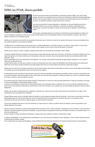 INSO: las PTAR, dinero perdido 
Escrito Por Salvador Flores Durán El director general del Instituto de la Naturaleza y la Sociedad de Oaxaca (INSO), Juan José Consejo Dueñas, demandó a las autoridades frenar la construcción de Plantas de Tratamiento de Aguas Residuales (PTAR) en los municipios, debido a que el 90 por ciento de más de 200 de ellas que hay en la entidad no funcionan, son altamente costosas y resultan dinero tirado a la basura. Las obras de saneamiento de aguas residuales son realizadas con recursos federales que terminan dilapidadas debido a que no son bien diseñadas, no están bien construidas ni ejecutadas por los constructores, o porque los municipios no cuentan con recursos para su operación y mantenimiento, explicó. En entrevista, el ecologista señaló que las Plantas de Tratamiento de Aguas Residuales se realizan con recursos federales y se gestionan a través de la Comisión Estatal del Agua, pero los responsables directos son las autoridades municipales, “ellos hacen la gestión y la ejecutan con contratistas privados”. Señaló que en el proceso de construcción de las plantas de tratamiento que no funcionan se trata de una cadena de errores que incluye las autoridades de los tres niveles de gobierno y de los propios contratistas. Las fallas inician con el diseño de las mismas porque tienen un sistema fragmentado, “uno diseña el proyecto, otro ejecuta y luego la dejan en manos de los municipios sin recursos para la operación y esto se repite en todo el estado, por eso el 90 por ciento de las plantas no funcionan”. Explicó que aún cuando no se tiene un registro completo de estas obras son más de 200 las construidas en todo el estado. “El sistema completo tiene que ser revisado, es una demanda de varias organizaciones desde hace varios años, que se haga una evaluación integral y que no se hagan más plantas con el mismos sistema que ha demostrado por años que no funciona. Hay mucha experiencia de ellas y las autoridades deberían haber aprendido”, indicó. Dijo que estas fallas provocan la contaminación de los afluentes, ríos y arroyos, porque grandes cantidades de aguas negras y drenajes van a dar a ellos sin ningún tipo de tratamiento previo. Consejo Dueñas explicó que este caso se repite en la crisis de contaminación que sufre la Laguna de Manialtepec que enfrenta problemas de contaminación desde hace mucho tiempo, donde el organismos que dirige trabajó varios años en la cuenca desde la parte alta de Juquila hasta la laguna. Señaló que en la zona se vive un proceso de cambio de uso de suelo muy lento, sobre todo en la pate media y en toda la cuenca, donde pegó el huracán Paulina y el resultado es que se está perdiendo el suelo y la tierra termina en la laguna. La deforestación provoca el azolve del cuerpo de agua y provoca el cierre de la bocabarra, está perdiendo profundidad y tiende a cerrarse, lo que determina que no se dé el intercambio normal entre el agua de mar y el agua dulce, que es fuente para la pesquería y refugio de animales, por lo que se va perdiendo la pesca de camarón y moluscos, “esto es problema muy serio”. En la parte de arriba de la Laguna hay dos grandes fuentes de contaminación, la primera es la de las propias poblaciones a lo largo del río del Maíz y que luego se denomina Manialtepec en Santos Reyes Nopala y Cuixtla. La fuente más importante de contaminación es Santos Reyes Nopala, porque descargan todos sus desechos al río “se hizo una planta de tratamiento pero no funcionó bien y tuvo problemas. Hasta ahora la contaminación en términos de drenaje no se ha resuelto y es una fuerte cantidad de desechos urbanos, fecales, y detergentes”. Además, dijo, se siguen usando agroquímicos, pesticidas y herbicidas y por razones de escurrimiento natural todo termina juntándose en la Laguna, “esta contaminación hace una situación muy complicada”. Consejo Dueñas expuso que se ha intentado resolver el problema y que las poblaciones tengan sistemas de drenaje, “se han hecho en parte pero la de Santos Reyes Nopala sigue sin funcionar adecuadamente. Se han propuesto alternativas de saneamiento con sanitarios secos que no usan agua y evitan la contaminación pero sólo se han hecho en algunos lugares, en zonas cercanas a las laguna”. Las acciones realizadas hasta ahora no han sido suficientes y la Laguna sigue con niveles muy altos de azolve que afectan a cientos de pescadores cuyas familias dependen de la Laguna. Dijo que la planta de tratamiento de Santos Reyes Nopala desde el principio no tuvo un diseño adecuado, “necesitaba ser de tipo humedal, no hay dinero para la operación y la parte de ingeniería siempre tuvo problemas. Lo que han hecho son propuestas de construcción de plantas muy caras y no se pueden operar o no se les da mantenimiento”. En ese municipio se hicieron dos plantas de tratamiento y ninguna funcionó por problemas e diseño y mantenimiento, recalcó. La Laguna de Manialtepec es muy importante para las pesquerías y es un sitio clave para la anidación de aves migratorias, y tiene una gran importancia para el mantenimiento del manglar, comentó. Por la contaminación en la Laguna de Manialtepec, incluso la Defensoría de los Derechos Humanos de los Pueblos de Oaxaca emitió una recomendación. 
 