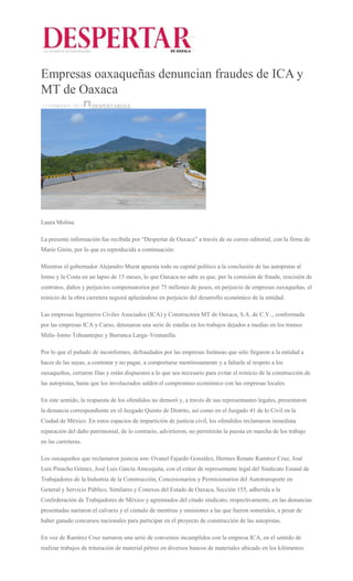 Empresas oaxaqueñas denuncian fraudes de ICA y
MT de Oaxaca
15 FEBRERO, 2017 DESPERTAROAX
Laura Molina
La presente información fue recibida por “Despertar de Oaxaca” a través de su correo editorial, con la firma de
Mario Girón, por lo que es reproducida a continuación:
Mientras el gobernador Alejandro Murat apuesta todo su capital político a la conclusión de las autopistas al
Istmo y la Costa en un lapso de 15 meses, lo que Oaxaca no sabe es que, por la comisión de fraude, rescisión de
contratos, daños y perjuicios compensatorios por 75 millones de pesos, en perjuicio de empresas oaxaqueñas, el
reinicio de la obra carretera seguirá aplazándose en perjuicio del desarrollo económico de la entidad.
Las empresas Ingenieros Civiles Asociados (ICA) y Constructora MT de Oaxaca, S.A. de C.V.., conformada
por las empresas ICA y Carso, detonaron una serie de estafas en los trabajos dejados a medias en los tramos
Mitla–Istmo Tehuantepec y Barranca Larga–Ventanilla.
Por lo que el puñado de inconformes, defraudados por las empresas foráneas que sólo llegaron a la entidad a
hacer de las suyas, a contratar y no pagar, a comportarse mentirosamente y a faltarle al respeto a los
oaxaqueños, cerraron filas y están dispuestos a lo que sea necesario para evitar el reinicio de la construcción de
las autopistas, hasta que los involucrados salden el compromiso económico con las empresas locales.
En este sentido, la respuesta de los ofendidos no demoró y, a través de sus representantes legales, presentaron
la denuncia correspondiente en el Juzgado Quinto de Distrito, así como en el Juzgado 41 de lo Civil en la
Ciudad de México. En estos espacios de impartición de justicia civil, los ofendidos reclamaron inmediata
reparación del daño patrimonial, de lo contrario, advirtieron, no permitirán la puesta en marcha de los trabajo
en las carreteras.
Los oaxaqueños que reclamaron justicia son: Ovanel Fajardo González, Hermes Renato Ramírez Cruz, José
Luis Pinacho Gómez, José Luis García Amezquita, con el cráter de representante legal del Sindicato Estatal de
Trabajadores de la Industria de la Construcción, Concesionarios y Permisionarios del Autotransporte en
General y Servicio Público, Similares y Conexos del Estado de Oaxaca, Sección 155, adherida a la
Confederación de Trabajadores de México y agremiados del citado sindicato, respectivamente, en las denuncias
presentadas narraron el calvario y el cúmulo de mentiras y omisiones a las que fueron sometidos, a pesar de
haber ganado concursos nacionales para participar en el proyecto de construcción de las autopistas.
En voz de Ramírez Cruz narraron una serie de convenios incumplidos con la empresa ICA, en el sentido de
realizar trabajos de trituración de material pétreo en diversos bancos de materiales ubicado en los kilómetros
 