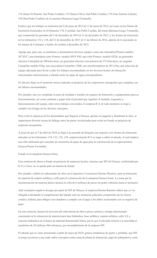 134 (banco El Ramón, San Pedro Coatlán); 133 (banco Chivé, San Pablo Coatlán); 176 (San Antonio Lalana);
129 (San Pedro Coatlán); de la carretera Barranca Larga-Ventanilla.
Explicó que los trabajos se realizaron del 8 de junio de 2014 al 11 de enero de 2016, así como en los frentes de
trituración localizados en el kilómetro 170, Comitlán, San Pablo Coatlán, del tramo Barranca Larga–Ventanilla,
que comprende los períodos del 2 de diciembre de 2014 al 31 de diciembre de 2015; y los frentes de trituración
en los kilómetros 132 y 138, del 12 de diciembre de 2015 al 11 de febrero de 2016, además de lo ejecutado en
los tramos de Colotepec y Ejutla, de octubre a diciembre de 2015.
Agregó que, para esto, se instalaron y desinstalaron diversos equipos como una trituradora Pioneer modelo
30”X54”; una trituradora cono Pionner, modelo MVP 450; una criba Pioneer, modelo 8X20; un generador
eléctrico Caterpillar de 500 kilovatios; un generador eléctrico con potencia de 375 kilovatios, un cargador
Caterpillar modelo 938g, una excavadora Caterpillar 320B, seis transformadores de 30”x18m; una selección de
equipo adecuado para llevar a cabo los trabajos encomendados en los diversos frentes de trituración
mencionados anteriormente y además surtir las pipas de agua correspondiente.
El calvario llegó en el momento menos indicado en perjuicio de los empresarios oaxaqueños que cumplían con
las labores encomendadas.
Por ejemplo, una vez cumplidas la tarea de trasladar e instalar los equipos de trituración y equipamiento para su
funcionamiento, así como contratar y pagar todo el personal que significó el traslado, resguardo y
funcionamiento del equipo, entre otros trabajos convenidos, la empresa ICA en todo momento se negó a
cumplir con el pago de los diversos conceptos.
Para evitar la injusticia de los demandados que llegaron a Oaxaca, quienes no pagaron y abandonar la obra, se
organizaron diversas mesas de diálogo entre las partes involucradas para evitar un fraude en perjuicio de
empresas oaxaqueñas.
A pesar de que el 7 de abril de 2016 se llegó a un acuerdo de finiquito con respecto a los frentes de trituración
ubicados en los kilómetros 134, 133, 176, 129, sorpresivamente ICA se negó a cubrir el adeudo, el cual implica
una cifra millonaria por concepto de suministro de pipas de agua para la construcción de la supercarretera
Oaxaca-Puerto Escondido.
Fraude en la autopista Oaxaca-Istmo
Este contexto de abuso y fraude en perjuicio de empresas locales, tenemos que MT de Oaxaca, conformada por
ICA y Carso, no se queda atrás en materia de fraude.
Por ejemplo, celebró un subcontrato de obra con Corporativo Constructor Hermes Ramírez, para la trituración
de material de carpeta asfáltica y sello para la construcción de la autopista Oaxaca-Istmo. La suma por la
transformación de material pétreo alcanza la cifra de 6 millones de pesos sin poder cobrarlos hasta el momento.
Ante semejante negativa de pago por parte de MT de Oaxaca, la empresa Hermes Ramírez indicó que se vio
obligada a demandar el cumplimiento del adeudo ante las instancias judiciales competentes de los fueros
común y federal, para obligar a los deudores a cumplir con el pago y los daños ocasionados con su negativa de
pago.
En este contexto, destacó la rescisión del subcontrato de obra a precio unitario y tiempo determinado
consistente en la trituración de material para base hidráulica, base asfáltica, carpeta asfáltica, sello 3-E y
concreto hidráulico en el banco de material denominado Narro, por lo que el afectado solicitó a la autoridad el
reembolso de 30 millones 966 mil pesos, por incumplimiento de la empresa MT.
El adeudo que se viene arrastrando a partir de mayo de 2014, genera estadísticas de gastos y pérdidas, que MT
se niega reconocer y por ende cubrir conceptos como renta de planta de trituración, pago de trabajadores, renta
 