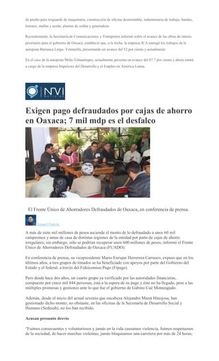 de predio para resguardo de maquinaria, construcción de oficina desmontable, indumentaria de trabajo, bandas,
listones, mallas y aceite, plantas de soldar y generadora.
Recientemente, la Secretaría de Comunicaciones y Transportes informó sobre el avance de las obras de interés
prioritario para el gobierno de Oaxaca, estableció que, a la fecha, la empresa ICA entregó los trabajos de la
autopista Barranca Larga- Ventanilla, presentando un avance del 52 por ciento y actualmente.
En el caso de la autopista Mitla-Tehuantepec, actualmente presenta un avance del 67.7 por ciento y ahora estará
a cargo de la empresa Impulsora del Desarrollo y el Empleo en América Latina.
Exigen pago defraudados por cajas de ahorro
en Oaxaca; 7 mil mdp es el desfalco
CARLOS ROMAN
VELASCO
El Frente Único de Ahorradores Defraudados de Oaxaca, en conferencia de prensa.
Ismael García
A más de siete mil millones de pesos asciende el monto de lo defraudado a unos 60 mil
campesinos y amas de casa de distintas regiones de la entidad por parte de cajas de ahorro
irregulares; sin embargo, sólo se podrían recuperar unos 600 millones de pesos, informó el Frente
Único de Ahorradores Defraudados de Oaxaca (FUADO).
En conferencia de prensa, su vicepresidente Mario Enrique Herrerera Carrasco, expuso que en los
últimos años, a tres grupos de timados se ha beneficiado con apoyos por parte del Gobierno del
Estado y el federal, a través del Fideicomiso Pago (Fipago).
Pero desde hace dos años, un cuarto grupo ya verificado por las autoridades financieras,
compuesto por cinco mil 844 personas, está a la espera de su pago y éste no ha llegado, pese a las
múltiples promesas y gestiones ante lo que fue el gobierno de Gabino Cué Monteagudo.
Además, desde el inicio del actual sexenio que encabeza Alejandro Murat Hinojosa, han
gestionado dicho monto; no obstante, en las oficinas de la Secretaría de Desarrollo Social y
Humano (Sedesoh), no los han recibido.
Acusan presunto desvío
“Fuimos consecuentes y voluntariosos y jamás en la vida causamos violencia, fuimos respetuosos
de la sociedad, de hacer marchas violentas; jamás bloqueamos una carretera por más de 24 horas;
 