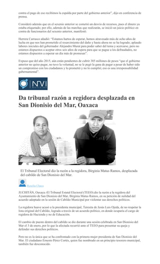 contra el pago de eso recibimos la espalda por parte del gobierno anterior”, dijo en conferencia de
prensa.
Consideró además que en el sexenio anterior se cometió un desvío de recursos, pues el dinero ya
estaba etiquetado; por ello, además de las marchas que realizarán, se inició un juicio político en
contra de funcionarios del sexenio anterior, manifestó.
Herrera Carrasco añadió: “Estamos hartos de esperar, hemos atravesado más de ocho años de
lucha en que nos han prometido el resarcimiento del daño y hasta ahora no se ha logrado; aplaudo
labores iniciales del gobernador Alejandro Murat para poder saber del tema y acercarse, pero no
estamos dispuestos a aceptar otros seis años de espera para que se pague a los defraudados, no
estamos dispuestos a esperar un día más de promesas”.
Expuso que del año 2015, aún están pendientes de cubrir 385 millones de pesos “que el gobierno
anterior no quiso pagar, no tuvo la voluntad, no se le pegó la gana de pagar a pesar de haber sido
un compromiso con los ciudadanos y lo prometió y no lo cumplió; eso es una irresponsabilidad
gubernamental”.
Da tribunal razón a regidora desplazada en
San Dionisio del Mar, Oaxaca
ROSELIA CHACA
El Tribunal Electoral dio la razón a la regidora, Birginia Matus Ramos, desplazada
del cabildo de San Dionisio del Mar.
Roselia Chaca
JUCHITÁN, Oaxaca.-El Tribunal Estatal Electoral (TEEO) dio la razón a la regidora del
Ayuntamiento de San Dionisio del Mar, Birginia Matus Ramos, en su petición de nulidad del
acuerdo adoptado en la sesión de Cabildo Municipal por violentar sus derechos políticos.
La regidora huave acusó a la presidenta municipal, Teresita de Jesús Luis Ojeda, de no respetar la
lista original del Cabildo, lograda a través de un acuerdo político, en donde ocuparía el cargo de
regidora de Hacienda y no de Educación.
El cambio de puesto dentro del cabildo se dio durante una sesión celebrada en San Dionisio del
Mar el 3 de enero, por lo que la afectada recurrió ante el TEEO para presentar su queja y
defender sus derechos políticos.
Pero no es la única que se ha confrontado con la primera mujer presidenta de San Dionisio del
Mar. El ciudadano Ernesto Pérez Cortés, quien fue nombrado en un principio tesorero municipal,
también fue desconocido.
 