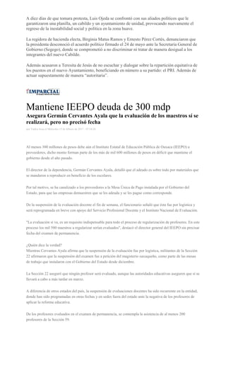 A diez días de que tomara protesta, Luis Ojeda se confrontó con sus aliados políticos que le
garantizaron una planilla, un cabildo y un ayuntamiento de unidad, provocando nuevamente el
regreso de la inestabilidad social y política en la zona huave.
La regidora de hacienda electa, Birginia Matus Ramos y Ernesto Pérez Cortés, denunciaron que
la presidenta desconoció el acuerdo político firmado el 24 de mayo ante la Secretaría General de
Gobierno (Segego), donde se comprometió a no discriminar ni tratar de manera desigual a los
integrantes del nuevo Cabildo.
Además acusaron a Teresita de Jesús de no escuchar y dialogar sobre la repartición equitativa de
los puestos en el nuevo Ayuntamiento, beneficiando en número a su partido: el PRI. Además de
actuar supuestamente de manera “autoritaria”.
Mantiene IEEPO deuda de 300 mdp
Asegura Germán Cervantes Ayala que la evaluación de los maestros sí se
realizará, pero no precisó fecha
por Yadira Sosa el Miércoles 15 de febrero de 2017 - 07:34:26
Al menos 300 millones de pesos debe aún el Instituto Estatal de Educación Pública de Oaxaca (IEEPO) a
proveedores, dicho monto forman parte de los más de mil 600 millones de pesos en déficit que mantiene el
gobierno desde el año pasado.
El director de la dependencia, Germán Cervantes Ayala, detalló que el adeudo es sobre todo por materiales que
se mandaron a reproducir en beneficio de los escolares.
Por tal motivo, se ha canalizado a los proveedores a la Mesa Única de Pago instalada por el Gobierno del
Estado, para que las empresas demuestren que se les adeuda y se les pague como corresponde.
De la suspensión de la evaluación docente el fin de semana, el funcionario señaló que ésta fue por logística y
será reprogramada en breve con apoyo del Servicio Profesional Docente y el Instituto Nacional de Evaluación.
"La evaluación sí va, es un requisito indispensable para todo el proceso de regularización de profesores. En este
proceso los mil 500 maestros a regularizar serían evaluados", destacó el director general del IEEPO sin precisar
fecha del examen de permanencia.
¿Quién dice la verdad?
Mientras Cervantes Ayala afirma que la suspensión de la evaluación fue por logística, militantes de la Sección
22 afirmaron que la suspensión del examen fue a petición del magisterio oaxaqueño, como parte de las mesas
de trabajo que instalaron con el Gobierno del Estado desde diciembre.
La Sección 22 aseguró que ningún profesor será evaluado, aunque las autoridades educativas aseguren que sí se
llevará a cabo a más tardar en marzo.
A diferencia de otros estados del país, la suspensión de evaluaciones docentes ha sido recurrente en la entidad,
donde han sido programadas en otras fechas y en sedes fuera del estado ante la negativa de los profesores de
aplicar la reforma educativa.
De los profesores evaluados en el examen de permanencia, se contempla la asistencia de al menos 200
profesores de la Sección 59.
 
