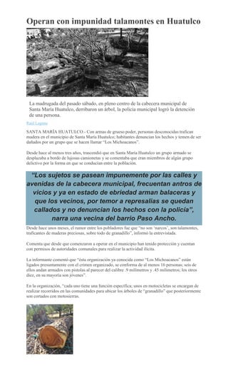 Operan con impunidad talamontes en Huatulco
La madrugada del pasado sábado, en pleno centro de la cabecera municipal de
Santa María Huatulco, derribaron un árbol, la policía municipal logró la detención
de una persona.
Raúl Laguna
SANTA MARÍA HUATULCO.- Con armas de grueso poder, personas desconocidas trafican
madera en el municipio de Santa María Huatulco; habitantes denuncian los hechos y temen de ser
dañados por un grupo que se hacen llamar “Los Michoacanos”.
Desde hace al menos tres años, trascendió que en Santa María Huatulco un grupo armado se
desplazaba a bordo de lujosas camionetas y se comentaba que eran miembros de algún grupo
delictivo por la forma en que se conducían entre la población.
“Los sujetos se pasean impunemente por las calles y
avenidas de la cabecera municipal, frecuentan antros de
vicios y ya en estado de ebriedad arman balaceras y
que los vecinos, por temor a represalias se quedan
callados y no denuncian los hechos con la policía”,
narra una vecina del barrio Paso Ancho.
Desde hace unos meses, el rumor entre los pobladores fue que “no son ‘narcos’, son talamontes,
traficantes de maderas preciosas, sobre todo de granadillo”, informó la entrevistada.
Comenta que desde que comenzaron a operar en el municipio han tenido protección y cuentan
con permisos de autoridades comunales para realizar la actividad ilícita.
La informante comentó que “ésta organización ya conocida como “Los Michoacanos” están
ligados presuntamente con el crimen organizado, se conforma de al menos 16 personas; seis de
ellos andan armados con pistolas al parecer del calibre .9 milímetros y .45 milímetros; los otros
diez, en su mayoría son jóvenes”.
En la organización, “cada uno tiene una función específica; unos en motocicletas se encargan de
realizar recorridos en las comunidades para ubicar los árboles de “granadillo” que posteriormente
son cortados con motosierras.
 