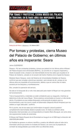 Redacción del Piñero | @elpinero | 15, febrero 2017
Por tomas y protestas, cierra Museo
del Palacio de Gobierno; en últimos
años era inoperante: Seara
Jaime GUERRERO
Oaxaca.- Por las constantes protestas y tomas que padeció en los últimos años el Museo
del Palacio-Espacio de la Diversidad (MUPAL), se convirtió en un espacio inoperante y
desde el pasado lunes, empezó a ser desmantelado de las tres salas que ocupaba en el
Palacio de Gobierno, ubicado en el corazón del Centro Histórico de la Capital de Oaxaca.
Modesto Seara Vázquez, rector del Sistema de Universidades Estatales de Oaxaca,
confirmó que ese complejo cultural que operaban, será retirado de ahí, porque en los
últimos años era imposible el funcionamiento, debido a que en varios días no había
accesos por los bloqueos y manifestaciones.
Ello, complicó la operación del servicio.
Se esta en la búsqueda de un sitio más adecuado para reabrir el Mupal con más garantías
de funcionamiento.
Todo el equipamiento y materiales se están embalando para su resguardo, mientras se
determina el sitio del nuevo Mupal. “Ahora estamos concentrados en buscar un sitio donde
abrirlo. El problema es que estaba bloqueado continuamente el palacio para su
funcionamiento y eso nos movío a pedir al Gobernador (Alejandro Murat Hinojosa) que nos
cediera un lugar adecuado”, confirmó.
Por lo pronto, tres de las salas que conformaban el espacio cultural quedaron
completamente desmontadas desde el pasado lunes. En éstas se exhibían obras
temporales internacionales una correspondiente al maestro Mario Bourguet, así como otras
dos exposiciones locales de ceramistas.
El Museo del Palacio-Espacio de la Diversidad se inauguró en el 2006 bajo la dirección del
UNIVERSUM-UNAM.
Su finalidad es generar un entorno científico y creativo de reflexión sobre el valor de la
diversidad cultural que existe en el estado de Oaxaca, así como con el propósito de
combatir las desigualdades que existe entre sus diferentes etnias.
 
