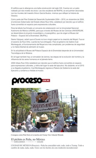El edificio que lo alberga es una bella construcción del siglo XIX. Cuenta con un patio
rodeado por dos niveles de arcos. Las dos escaleras del MUPAL se encuentran decoradas
con los murales del maestro Arturo García Bustos, mismos que reflejan la historia de
Oaxaca.
Como parte del Plan Estatal de Desarrollo Sustentable 2004 – 2010, en diciembre de 2004,
el entonces Gobernador del Estado Ulises Ruiz Ortiz, estableció por decreto que el edificio
fuera convertido en espacio para expresiones culturales.
Para tal efecto fue firmado un convenio de colaboración con la Universidad Nacional
Autónoma de México (UNAM), para que a través del Museo de las Ciencias UNIVERSUM,
se desarrollara el proyecto museológico y museográfico, que da origen al Museo del
Palacio – Espacio de la Diversidad. (MUPAL).
Seara Vázquez, aclaró que el Suneo no tuvo ningún papel en la creación del Mupal. Fue en
el sexenio de Ruiz Ortiz, cuando les fue entregado. Para el gobierno de Gabino Cué
Monteagudo, el funcionamiento del Mupal era más complicado, por problemas de seguridad
y no había libertad de admisión al museo.
En la actualidad el Museo del Palacio Espacio de la Diversidad depende de la Universidad
Tecnológica de la Mixteca.
En el lugar también hay un simulador de sismos, las etapas de la evolución del hombre y la
influencia de los seres humanos en el planeta tierra.
2004 Ulises Ruiz Ortiz estableció por decreto que el edificio fuera convertido en espacio
para expresiones culturales, y retira del lugar la sede del ejecutivo. No obstante, en el 2010
a su llegada al gobierno, Cué Monteagudo regresa a Palacio de Gobierno la sede del
Ejecutivo y conserva a medias el museo.
Consignas contra Peña Nieto en la marcha anti-Trump. Foto: Eduardo Miranda
El pichón es Peña, no México
POR SABINA BERMAN , 15 FEBRERO, 2017ANÁLISIS
CIUDAD DE MÉXICO (Proceso).- Peña ha concedido todo, todo, todo a Trump. Todo a
cambio de nada, nada, nada. Estos son los hechos de esta rendición incondicional:
 