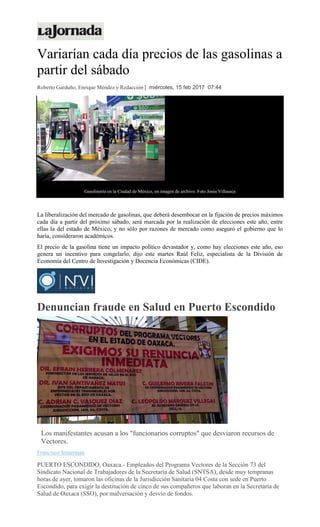 Variarían cada día precios de las gasolinas a
partir del sábado
Roberto Garduño, Enrique Méndez y Redacción | miércoles, 15 feb 2017 07:44
Gasolinería en la Ciudad de México, en imagen de archivo. Foto Jesús Villaseca
La liberalización del mercado de gasolinas, que deberá desembocar en la fijación de precios máximos
cada día a partir del próximo sábado, será marcada por la realización de elecciones este año, entre
ellas la del estado de México, y no sólo por razones de mercado como aseguró el gobierno que lo
haría, consideraron académicos.
El precio de la gasolina tiene un impacto político devastador y, como hay elecciones este año, eso
genera un incentivo para congelarlo, dijo este martes Raúl Feliz, especialista de la División de
Economía del Centro de Investigación y Docencia Económicas (CIDE).
Denuncian fraude en Salud en Puerto Escondido
Los manifestantes acusan a los "funcionarios corruptos" que desviaron recursos de
Vectores.
Francisco Símerman
PUERTO ESCONDIDO, Oaxaca.- Empleados del Programa Vectores de la Sección 73 del
Sindicato Nacional de Trabajadores de la Secretaría de Salud (SNTSA), desde muy tempranas
horas de ayer, tomaron las oficinas de la Jurisdicción Sanitaria 04 Costa con sede en Puerto
Escondido, para exigir la destitución de cinco de sus compañeros que laboran en la Secretaría de
Salud de Oaxaca (SSO), por malversación y desvío de fondos.
 