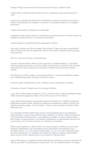 Entregó al Chapo un día antes de la toma de posesión de Trump, a cambio de nada.
Aceptó reabrir el Tratado de Libre Comercio (TLC), y modificarlo, aun cuando Trump ya lo
violó.
Aceptó que las armadoras de automóviles estadunidenses reculen en sus planes de inversión en
México, sin penalizarlas por incumplir sus contratos con el gobierno federal y con ciudadanos
particulares.
Aceptó recibir pacífica y dócilmente a los deportados.
Aceptó que Trump suba los aranceles a los productos mexicanos que entren a Estados Unidos, sin
medidas de castigo de México a los productos de aquel país.
Aceptó considerar la entrada del ejército estadunidense a México.
Para colmo, sabemos que Peña nos miente. Peña ha dicho a Trump cosas que ha negado haber
dicho, ha oído insultos que ha negado haber oído, le ha prometido considerar asuntos que luego
ha desconocido.
Otra vez, estos son los hechos, no elucubraciones.
En suma, Trump ha tratado a México como un gavilán a un pichón indefenso, y el presidente
Peña ha aceptado pasivamente su visión y actuado en consecuencia: ha actuado como un pichón
paralizado por el miedo, un pichón que da pasitos en redondo sólo para retrasar su propia
masacre.
Pero México no es Peña y tampoco es un pichón indefenso. Y los mexicanos debemos impedir
que la debilidad intelectual y de espíritu de Peña nos arrastre.
Acá unas cuantas consideraciones, reales, evidentes, para una negociación con Trump.
Lo primero es llamar a Trump lo que es: el enemigo de México.
Luego, México debe negarse a renegociar el TLC, sin antes recibir a cambio seguridades de hasta
dónde alcanzará la negociación. Mejor vivir sin TLC que con un TLC abusivo.
Luego, México debe asegurar que impondrá aranceles de importación a TODOS los productos
producidos en Estados Unidos. Incluso a las empresas con franquicias en México. Incluso a las
industrias culturales gringas –el cine, la música–. Somos el tercer mercado de Estados Unidos:
hagámoslo valer.
Los consulados de México deben litigar caso por caso las deportaciones de los trabajadores
indocumentados. La idea es del excanciller Jorge Castañeda y es brillante. Debemos inundar las
cortes de justicia de Estados Unidos y así empantanar la medida: volverla un desastre político
para Trump, al tiempo que damos a los liberales estadunidenses la oportunidad de apoyarnos ahí
en las Cortes, como lo quieren los jueces y los abogados no trumpeanos.
México puede legalmente, y debe en honor a sus intereses propios, confiscar los cascos de las
armadoras estadunidenses que nos abandonan total o parcialmente. Han operado acá con
privilegios fiscales, y si se van, deben ser penalizadas. A su vez, esos cascos industriales deben
ofrecerse gratuitamente a las compañías de automóviles asiáticas y europeas. ¿Quién diablos
quiere de socio a Ford, si puede tener de socio a Honda o a Mercedes Benz?
México debe amagar con legalizar la droga unilateralmente. Nosotros no tenemos un problema de
adicción, son ellos, los estadunidenses, los que tienen a 35% de la población adicta a las drogas.
 
