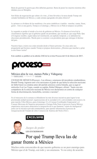 Basta de guerrear la guerra que ellos deberían guerrear. Basta de poner los muertos mientras ellos
inhalan coca en Memphis.
Son fichas de negociación que saltan a la vista. ¿Cómo llevarlas a la mesa donde Trump está
sentado burlándose de México, y cada semana agregando otro plan ofensivo?
Lo primero es olvidarse de las metáforas y los actos simbólicos e inútiles –marchar, cantar, llorar,
gemir–. Esto es una guerra, Trump es el enemigo, y México no es Peña ni tampoco un pichón.
Lo segundo es perder el miedo a la crisis de gobierno en México. Si alzarnos al nivel de la
circunstancia significa que el gobierno quede sin presidente, que suceda ya: que caiga Peña. Que
el Congreso nombre, según indica la Constitución, un suplente temporal, y se adelanten las
elecciones presidenciales. Mucho peor es sostener a un presidente para que entregue el destino
del país.
Nuestros hijos y nietos nos están mirando desde el futuro próximo. En cinco años nos
preguntarán qué hicimos cuando Trump se propuso destrozarnos. ¿Diremos que marchar y gritar
a coro frases vacías?
Este análisis se publicó en la edición 2102 de la revista Proceso del 12 de febrero de 2017.
México alza la voz, menos Peña y Videgaray
POR JESÚS CANTÚ , 14 FEBRERO, 2017ANÁLISIS
CIUDAD DE MÉXICO (Proceso).- Las ofensas y amenazas del presidente estadunidense,
Donald Trump, lograron unir a los mexicanos al grado de que hasta la selección mexicana
de futbol lanzó su condena antes del partido amistoso contra Islandia, que se jugó el
miércoles 8 en Las Vegas, cuando su capitán, Rafael Márquez, afirmó: “Junto con mis
compañeros de la selección nacional de México nos declaramos en contra de cualquier
forma de discriminación, homofobia, sexismo o racismo”.
En el transcurso de la semana se difundieron las más diversas iniciativas para lograr la tan
proclamada unidad nacional: organizaciones de la sociedad civil y universidades convocaron a la
gran marcha Vibra México, para el domingo 12; el Consejo Coordinador Empresarial y el
Consejo Mexicano de Negocios presentaron a Enrique Peña Nieto el proyecto Fuerza México;
empresarios mexicanos anunciaron la integración de lo que llamaron “cuarto de inteligencia”
junto con la iniciativa privada estadunidense, para aportar información al proceso de
renegociación del Tratado de Libre Comercio de América del Norte (TLC).
Juegos de poder
LEO ZUCKERMANN
Por qué Trump lleva las de
ganar frente a México
Muchos están convencidos de que nuestro gobierno es un peor enemigo para
México que el de Trump, con todo y sus amenazas. Yo no estoy de acuerdo.
 