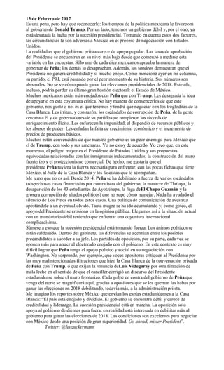 15 de Febrero de 2017
Es una pena, pero hay que reconocerlo: los tiempos de la política mexicana le favorecen
al gobierno de Donald Trump. Por un lado, tenemos un gobierno débil y, por el otro, ya
está desatada la lucha por la sucesión presidencial. Tomando en cuenta estos dos factores,
las circunstancias le son adversas a México en el proceso de negociación con Estados
Unidos.
La realidad es que el gobierno priista carece de apoyo popular. Las tasas de aprobación
del Presidente se encuentran en su nivel más bajo desde que comenzó a medirse esta
variable en las encuestas. Sólo uno de cada diez mexicanos aprueba la manera de
gobernar de Peña; los demás lo desaprueban. Además, los sondeos demuestran que el
Presidente no genera credibilidad y sí mucho enojo. Como mencioné ayer en mi columna,
su partido, el PRI, está pasando por el peor momento de su historia. Sus números son
abismales. No se ve cómo pueda ganar las elecciones presidenciales de 2018. Este año,
incluso, podría perder su último gran bastión electoral: el Estado de México.
Muchos mexicanos están más enojados con Peña que con Trump. Les desagrada la idea
de apoyarlo en esta coyuntura crítica. No hay manera de convencerlos de que este
gobierno, nos guste o no, es el que tenemos y tendrá que negociar con los trogloditas de la
Casa Blanca. Les irritan, y con razón, los escándalos de corrupción de Peña, de la gente
cercana a él y de gobernadores de su partido que rompieron los récords de
enriquecimiento ilícito. Les enfurecen la impunidad, el dispendio de recursos públicos y
los abusos de poder. Les enfadan la falta de crecimiento económico y el incremento de
precios de productos básicos.
Muchos están convencidos de que nuestro gobierno es un peor enemigo para México que
el de Trump, con todo y sus amenazas. Yo no estoy de acuerdo. Yo creo que, en este
momento, el peligro mayor es el Presidente de Estados Unidos y sus propuestas
equivocadas relacionadas con los inmigrantes indocumentados, la construcción del muro
fronterizo y el proteccionismo comercial. De hecho, me gustaría que el
presidente Peña tuviera la fuerza necesaria para enfrentar, con las pocas fichas que tiene
México, al bully de la Casa Blanca y los fascistas que lo acompañan.
Me temo que no es así. Desde 2014, Peña se ha debilitado a fuerza de varios escándalos
(sospechosas casas financiadas por contratistas del gobierno, la masacre de Tlatlaya, la
desaparición de los 43 estudiantes de Ayotzinapa, la fuga deEl Chapo Guzmán y la
grosera corrupción de aliados políticos) que no supo cómo manejar. Nada ha ayudado el
silencio de Los Pinos en todos estos casos. Una política de comunicación de avestruz
apostándole a un eventual olvido. Tanta mugre se ha ido acumulando y, como goteo, el
apoyo del Presidente se erosionó en la opinión pública. Llegamos así a la situación actual
con un mandatario débil teniendo que enfrentar una coyuntura internacional
complicadísima.
Súmese a eso que la sucesión presidencial está tomando fuerza. Los ánimos políticos se
están caldeando. Dentro del gabinete, las diferencias se acentúan entre los posibles
precandidatos a suceder a su jefe. Los partidos de oposición, por su parte, cada vez se
oponen más para atraer al electorado enojado con el gobierno. En este contexto es muy
difícil lograr que Peña tenga el apoyo político y social en su negociación con
Washington. No sorprende, por ejemplo, que voces opositoras critiquen al Presidente por
las muy malintencionadas filtraciones que hizo la Casa Blanca de la conversación privada
de Peña con Trump, o que exijan la renuncia deLuis Videgaray por otra filtración de
mala leche en el sentido de que el canciller corrigió un discurso del Presidente
estadunidense sobre el muro fronterizo. Cada golpe en contra del gobierno de Peña que
venga del norte se magnificará aquí, gracias a opositores que se les queman las habas por
ganar las elecciones en 2018 debilitando, todavía más, a la administración priista.
Me imagino los reportes sobre México que envían los espías estadunidenses a la Casa
Blanca: “El país está enojado y dividido. El gobierno se encuentra débil y carece de
credibilidad y liderazgo. La sucesión presidencial está en marcha. La oposición sólo
apoya al gobierno de dientes para fuera; en realidad está interesada en debilitar más al
gobierno para ganar las elecciones de 2018. Las condiciones son excelentes para negociar
con México desde una posición de gran superioridad. Go ahead, mister President”.
Twitter: @leozuckermann
 
