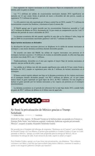 Este segmento de viajeros mexicanos es el de mayores flujos en comparación con el de los
turistas, pero su gasto es menor.
Las 77.1 millones de salidas de excursionistas mexicanos durante 2016 significaron un
aumento de 2.3 por ciento frente al periodo de enero a diciembre del año previo, cuando se
registraron 75.3 millones de egresos.
La cifra anterior más alta registrada por el banco central fue en 2010, cuando 77.3 millones de
excursionistas cruzaron las fronteras y retornaron al país el mismo día.
El BdeM agregó que el gasto ejercido por los excursionistas fronterizos ascendió a 3 mil
147.5 millones de dólares en 2016, incremento de 2.4 por ciento en comparación con los 3 mil 71
millones del periodo de enero a diciembre de 2015.
La derrama económica del año pasado significó la más alta en los últimos 8 años, luego de
que en 2008 los excursionistas nacionales gastaron 3 mil 621.7 millones de dólares.
Bajan turistas mexicanos en diciembre
La devaluación del peso mexicano provocó un desplome en la salida de turistas mexicanos al
extranjero y una menor derrama económica durante diciembre pasado.
De acuerdo con datos del BdeM, las salidas de viajeros mexicanos con pernocta en el
extranjero (turistas) cayeron a 1.8 millones de eventos en diciembre pasado, la cifra más baja para
un mismo mes desde 2013, con 1.7 millones.
Tradicionalmente, diciembre es el mes que registra el mayor flujo de turistas mexicanos al
exterior, aun por arriba de julio y agosto.
Las salidas en el último mes del año pasado significaron una caída de 9.8 por ciento frente a
diciembre de 2015, cuando se registraron poco más de 2 millones de turistas mexicanos en el
extranjero.
El banco central registró además una baja en la derrama económica de los viajeros mexicanos
en el extranjero durante diciembre pasado, con 965.7 millones de dólares, un 1.6 por ciento
menos frente al gasto reportado en igual lapso de 2015, de 982.1 millones. En este renglón se
incluye el gasto ejercido por los turistas mexicanos y los viajeros sin pernocta en el extranjero
(excursionistas).
La derrama económica en el periodo de referencia fue la más baja desde 2012, cuando hubo
un gasto de 883.7 millones de dólares en el último mes de aquel año.
Se frenó la privatización de México gracias a Trump:
Solalinde
POR PEDRO MATÍAS , 14 FEBRERO, 2017NACIONAL
OAXACA, Oax. (apro).- Si Donald Trump no le hubiera dado una patada en el trasero a
Enrique Peña Nieto “nos hubieran seguido vendiendo, hubieran seguido privatizando
México”, aseguró el padre Alejandro Solalinde Guerra.
De acuerdo con el fundador del albergue de migrantes “Hermanos en el Camino”, con la llegada
de Donald Trump a la Casa Blanca, el primer gran perdedor es Estados Unidos y el que va a salir
ganando es México, “porque ya estaba todo preparado para la entrega de México, iba en
automático la entrega de todo, la privatización de todo, seguía la salud y el agua”.
Pero Estados Unidos, agregó, es el que frena esta privatización, esta dinámica. “Nos soltaron,
volvimos a ser libres y esto hay que aprovecharlo para mirar a México, consumir lo nuestro y
quitar a este mugroso gobierno corrupto que tenemos”.
 