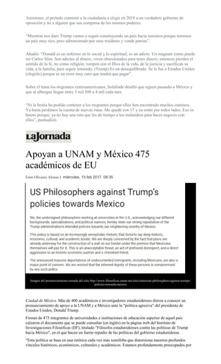 Asimismo, el prelado conminó a la ciudadanía a elegir en 2018 a un verdadero gobierno de
oposición y no a alguien que sea comparsa de los mismos poderes.
“Mientras nos dure Trump vamos a seguir construyendo un país hacia nosotros porque tenemos
un país muy rico, pero administrado por esos traidores y vende patrias”.
Añadió: “Donald es un enfermo en lo social y lo espiritual, es un adicto. Un magnate como puede
ser Carlos Slim. Son adictos al dinero, viven obsesionados para tener dinero, entonces pierden el
sentido de la fe, no como religión; rompen con el Dios de la vida, de la justicia y sacrifican su
vida, a la familia, para seguir teniendo. (Trump) Es un desequilibrado. Se le fue a Estados Unidos
(elegirlo) porque es un error muy caro que tendrá que pagar”.
Sobre el tema los migrantes centroamericanos, Solalinde detalló que siguen pasando a México y
que al albergue llegan entre 3 mil 500 a 4 mil cada mes.
“Ni la bestia ha podido contener a los migrantes porque ellos han encontrado muchos caminos.
Ya hasta perdimos la cuenta de nuevas rutas. Me quedé con 17 y ya están por todos lados. Eso es
bueno porque, ya no hay una ruta que les dé tiempo a los malandros para hacer negocio con
ellos”, puntualizó.
Apoyan a UNAM y México 475
académicos de EU
Emir Olivares Alonso | miércoles, 15 feb 2017 08:35
Imagen del pronunciamiento tomada del sitio http://www.filosoficas.unam.mx/sitio/american-philosophers-against-trumps-
policies-towards-mexico
Ciudad de México. Más de 400 académicos e investigadores estadunidenses dieron a conocer un
pronunciamiento de apoyo a la UNAM y a México ante la "política agresiva" del presidente de
Estados Unidos, Donald Trump.
Firmas de 475 integrantes de universidades e instituciones de educación superior de aquel país
calzaron el documento que se puede consultar (en inglés) en la página web del Instituto de
Investigaciones Filosóficas (IIF), titulado "Filósofos estadunidenses contra las políticas de Trump
hacia México", en el que hacen un fuerte repudio de las políticas del gobierno estadunidense.
“Esta política se basa en una retórica cada vez más xenófoba que distorsiona nuestros profundos
vínculos históricos, económicos, culturales y académicos. Estamos profundamente preocupados por
 