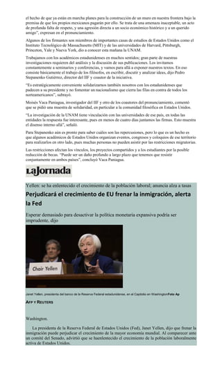 el hecho de que ya están en marcha planes para la construcción de un muro en nuestra frontera bajo la
premisa de que los propios mexicanos pagarán por ello. Se trata de una amenaza inaceptable, un acto
de profunda falta de respeto, y una agresión directa a un socio económico histórico y a un querido
amigo”, expresan en el pronunciamiento.
Algunos de los firmantes son miembros de importantes casas de estudios de Estados Unidos como el
Instituto Tecnológico de Massachusetts (MIT) y de las universidades de Harvard, Pittsburgh,
Princeton, Yale y Nueva York, dio a conocer esta mañana la UNAM.
Trabajamos con los académicos estadunidenses en muchos sentidos; gran parte de nuestras
investigaciones requieren del análisis y la discusión de sus publicaciones. Los invitamos
constantemente a seminarios y conferencias, y vamos para allá a exponer nuestros textos. En eso
consiste básicamente el trabajo de los filósofos, en escribir, discutir y analizar ideas, dijo Pedro
Stepanenko Gutiérrez, director del IIF y coautor de la iniciativa.
“Es estratégicamente conveniente solidarizarnos también nosotros con los estadunidenses que
padecen a su presidente y no fomentar un nacionalismo que cierra las filas en contra de todos los
norteamericanos”, subrayó.
Moisés Vaca Paniagua, investigador del IIF y otro de los coautores del pronunciamiento, comentó
que se pidió una muestra de solidaridad, en particular a la comunidad filosófica en Estados Unidos.
“La investigación de la UNAM tiene vinculación con las universidades de ese país, en todas las
entidades la respuesta fue interesante, pues en menos de cuatro días juntamos las firmas. Esto muestra
el disenso interno allá”, señaló.
Para Stepanenko aún es pronto para saber cuáles son las repercusiones, pero lo que es un hecho es
que algunos académicos de Estados Unidos organizan eventos, congresos y coloquios de ese territorio
para realizarlos en otro lado, pues muchas personas no pueden asistir por las restricciones migratorias.
Las restricciones afectan los vínculos, los proyectos compartidos y a los estudiantes por la posible
reducción de becas. “Puede ser un daño profundo a largo plazo que tenemos que resistir
conjuntamente en ambos países”, concluyó Vaca Paniagua.
Yellen: se ha enlentecido el crecimiento de la población laboral; anuncia alza a tasas
Perjudicará el crecimiento de EU frenar la inmigración, alerta
la Fed
Esperar demasiado para desactivar la política monetaria expansiva podría ser
imprudente, dijo
Janet Yellen, presidenta del banco de la Reserva Federal estadunidense, en el Capitolio en WashingtonFoto Ap
AFP Y REUTERS
Washington.
La presidenta de la Reserva Federal de Estados Unidos (Fed), Janet Yellen, dijo que frenar la
inmigración puede perjudicar el crecimiento de la mayor economía mundial. Al comparecer ante
un comité del Senado, advirtió que se haenlentecido el crecimiento de la población laboralmente
activa de Estados Unidos.
 