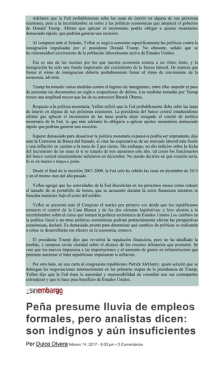 Adelantó que la Fed probablemente suba las tasas de interés en alguna de sus próximas
reuniones, pese a la incertidumbre en torno a las políticas económicas que adoptará el gobierno
de Donald Trump. Afirmó que aplazar el incremento podría obligar a ajustes monetarios
demasiado rápido, que podrían generar una recesión.
Al comparer ante el Senado, Yellen se negó a comentar específicamente las políticas contra la
inmigración impulsadas por el presidente Donald Trump. No obstante, señaló que se
ha enlentecidoel crecimiento de la población laboralmente activa de Estados Unidos.
Esa es una de las razones por las que nuestra economía avanza a un ritmo lento, y la
inmigración ha sido una fuente importante del crecimiento de la fuerza laboral. De manera que
frenar el ritmo de inmigración debería probablemente frenar el ritmo de crecimiento de la
economía, advirtió.
Trump ha tomado varias medidas contra el ingreso de inmigrantes, entre ellas impedir el paso
de personas sin documentos en regla o sospechosas de delitos. Las medidas tomadas por Trump
tienen una amplitud mayor que las de su antecesor Barack Obama.
Respecto a la política monetaria, Yellen refirió que la Fed probablemente deba subir las tasas
de interés en alguna de sus próximas reuniones. La presidenta del banco central estadunidense
afirmó que aplazar el incremento de las tasas podría dejar rezagado al comité de política
monetaria de la Fed, lo que más adelante lo obligaría a aplicar ajustes monetarios demasiado
rápido que podrían generar una recesión.
Esperar demasiado para desactivar la política monetaria expansiva podría ser imprudente, dijo
ante la Comisión de Banca del Senado, al citar las expectativas de un mercado laboral más fuerte
y una inflación en camino a la meta de 2 por ciento. Sin embargo, no dio indicios sobre la fecha
del incremento de las tasas ni si se trataría de tres aumentos este año, tal como los funcionarios
del banco central estadunidense señalaron en diciembre. No puedo decirles en qué reunión sería.
Si es en marzo o mayo o junio.
Desde el final de la recesión 2007-2009, la Fed sólo ha subido las tasas en diciembre de 2015
y en el mismo mes del año pasado.
Yellen agregó que las autoridades de la Fed discutirían en los próximos meses cómo reducir
el tamaño de su portafolio de bonos, que se acrecentó durante la crisis financiera mientras se
buscaba mantener bajo el costo del crédito.
Yellen se presentó ante el Congreso el martes por primera vez desde que los republicanos
tomaron el control de la Casa Blanca y de las dos cámaras legislativas, e hizo alusión a la
incertidumbre sobre el curso que tomará la política económica de Estados Unidos.Los cambios en
la política fiscal o en otras políticas económicas podrían potencialmente afectar las perspectivas
económicas, declaró. Es demasiado pronto para determinar qué cambios de políticas se realizarán
o cómo se desarrollarán sus efectos en la economía, sostuvo.
El presidente Trump dijo que revertirá la regulación financiera, pero no ha detallado la
medida, y tampoco existe claridad sobre el alcance de los recortes tributarios que prometió. Se
cree que los nuevos impuestos a las importaciones y el aumento de gastos en infraestructura que
pretende autorizar el líder republicano impulsarán la inflación.
Por otro lado, en una carta al congresista republicano Patrick McHenry, quien solicitó que se
detengan las negociaciones internacionales en las primeras etapas de la presidencia de Trump,
Yellen dijo que la Fed tiene la autoridad y responsabilidad de consultar con sus contrapartes
extranjeras y que lo hace para beneficio de Estados Unidos.
Peña presume lluvia de empleos
formales, pero analistas dicen:
son indignos y aún insuficientes
Por Dulce Olvera febrero 14, 2017 - 8:00 pm • 3 Comentarios
 