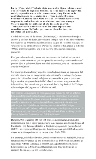La Ley Federal del Trabajo pinta un empleo digno y decente en el
que se respeta la dignidad humana, se tiene acceso a la seguridad
social, se percibe un salario remunerador y hay límites en la
contratación por outsourcing (un tercero paga). El lunes, el
Presidente Enrique Peña Nieto destacó la creación histórica de
empleos formales durante su administración; sin embargo,
México necesita dos millones al año [no cada cuatro].
Trabajadores en el sector formal, así como especialistas
consultados por SinEmbargo, cuentan cómo los derechos
laborales son pisoteados.
Ciudad de México, 14 de febrero (SinEmbargo).– Vistiendo camisa roja a
cuadros y collares de flores, el Presidente Enrique Peña Nieto destacó frente a
beneficiarios de programas sociales durante su gira en Huejutla, Hidalgo, los
“avances” de su administración. Durante su sexenio se han creado 2 millones
400 mil empleos formales, una cifra mayor a otras administraciones,
presumió.
Esto, para el mandatario, “no es más que muestra de la vitalidad que está
teniendo nuestra economía que está permitiendo que haya consumo interno”
porque, dijo, el país no enfrenta una crisis económica, sólo un “momento de
desafío económico”.
Sin embargo, trabajadores y expertos consultados destacan un panorama del
mercado laboral que no es optimista: subcontratación u outsourcing(lo que
genera incertidumbre para el trabajador y evasión fiscal para la empresa),
bajos salarios, riesgos en la actividad laboral sin acceso a seguro social e
informalidad. Son situaciones que incluso violan la Ley Federal del Trabajo
reformada por el Congreso de la Unión en 2015.
“No estamos técnicamente en crisis económica porque no hay un colapso.
Pero cuando tienes décadas de crecimiento que promedia el 1 por ciento,
cuando eres incapaz de ofrecer opciones dignas de trabajo a las persona,
cuando la violencia se vuelve algo cotidiano y encima tienes una clase
política que parece totalmente desconectada de esa realidad y sigue
insistiendo que todo va bien, todo está puesto para que haya una crisis social.
Ya estamos ahí; es evidente”, aseguró Alejandro de Coss, sociólogo por la
London School of Economics and Political Science.
Durante 2016 se crearon 656 mil 195 empleos permanentes, impulsados
principalmente por el sector agropecuario y, de acuerdo con lo que destacó el
Presidente –con datos de afiliados al Instituto Mexicano del Seguro Social
(IMSS)– se generaron 83 mil puestos durante enero de este 2017, el segundo
mayor aumento reportado en un mes de enero desde 2008.
Sin embargo, desde hace 10 años, por el crecimiento de su población, México
tendría que haber creado de uno a dos millones de empleos al año, afirmó el
académico Alfredo Bernardez González, del Departamento de Estudios
Empresariales de la Universidad Iberoamericana. Hay un déficit en la
creación de empleos. No son los suficientes.
 