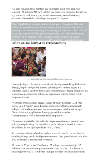 “La gran mayoría de los empleos que se generan están en la economía
informal (29 millones 911 mil) y de los que están en la economía formal –los
registrados en cualquier seguro social– son menos y con salarios muy
precarios. No son de la calidad que nos gustaría”, expuso.
“Si el Presidente no cree que estamos en una crisis económica, debe estar
totalmente loco o tiene una información que nosotros no tenemos. Por su
puesto que estamos en una muy grave que hay que enfrentarla. Sus cifras son
reales, hay empleos creados, pero muy precarios y no todos son de tiempo
completo. Si no cuidamos cómo están haciéndose las cosas se podría
definitivamente caer en una crisis social”, determinó Bernardez González.
LOS TRABAJOS FORMALES, PERO INDIGNOS
El Presidente Enrique Peña Nieto en Hidalgo. Foto: Cuartoscuro.
Un trabajo digno o decente, expone el artículo segundo de la ley Federal del
Trabajo, respeta la dignidad humana del trabajador; se tiene acceso a la
seguridad social y se percibe un salario remunerador; se recibe capacitación, y
se cuenta con condiciones óptimas de seguridad e higiene para prevenir
riesgos de trabajo.
“No tienes prestaciones ni seguro. Si algo te pasa y no tienes IMSS (por
fuera), ya te fregaste”, contó Lourdes. Es Ingeniera Química Industrial y
trabajó, contratada por outsourcing, en una empresa estadounidense que
fabrica lubricantes y plásticos. En su página de Internet dice
“comprometerse” con el bienestar de sus empleados.
“Dentro de mi actividad laboral tenía riesgos con solventes, gases tóxicos,
polvos; cualquier riesgo de seguridad y social. Me pude intoxicar, tener
irritabilidad en mis ojos o perder la vista”, afirmó.
Su contrato estaba de ocho de la mañana a una de la tarde con una hora de
comida y el pago era de 5 mil pesos mensuales. Pero generalmente salía a las
2 o 3 de la tarde o entraba a las 7 y media.
Al cierre de 2016, de los 52 millones 123 mil que tenían un trabajo, 37
millones eran subordinados y remunerados, pero de ellos, 19 millones no
tenían seguro social y 16 millones –aunque es ilegal– no tenían un contrato
 