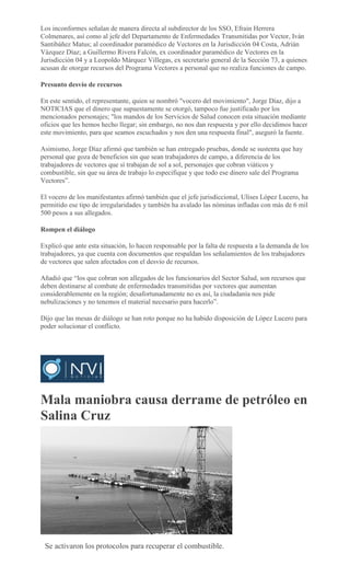 Los inconformes señalan de manera directa al subdirector de los SSO, Efraín Herrera
Colmenares, así como al jefe del Departamento de Enfermedades Transmitidas por Vector, Iván
Santibáñez Matus; al coordinador paramédico de Vectores en la Jurisdicción 04 Costa, Adrián
Vázquez Díaz; a Guillermo Rivera Falcón, ex coordinador paramédico de Vectores en la
Jurisdicción 04 y a Leopoldo Márquez Villegas, ex secretario general de la Sección 73, a quienes
acusan de otorgar recursos del Programa Vectores a personal que no realiza funciones de campo.
Presunto desvío de recursos
En este sentido, el representante, quien se nombró "vocero del movimiento", Jorge Díaz, dijo a
NOTICIAS que el dinero que supuestamente se otorgó, tampoco fue justificado por los
mencionados personajes; "los mandos de los Servicios de Salud conocen esta situación mediante
oficios que les hemos hecho llegar; sin embargo, no nos dan respuesta y por ello decidimos hacer
este movimiento, para que seamos escuchados y nos den una respuesta final", aseguró la fuente.
Asimismo, Jorge Díaz afirmó que también se han entregado pruebas, donde se sustenta que hay
personal que goza de beneficios sin que sean trabajadores de campo, a diferencia de los
trabajadores de vectores que sí trabajan de sol a sol, personajes que cobran viáticos y
combustible, sin que su área de trabajo lo especifique y que todo ese dinero sale del Programa
Vectores”.
El vocero de los manifestantes afirmó también que el jefe jurisdiccional, Ulises López Lucero, ha
permitido ese tipo de irregularidades y también ha avalado las nóminas infladas con más de 6 mil
500 pesos a sus allegados.
Rompen el diálogo
Explicó que ante esta situación, lo hacen responsable por la falta de respuesta a la demanda de los
trabajadores, ya que cuenta con documentos que respaldan los señalamientos de los trabajadores
de vectores que salen afectados con el desvío de recursos.
Añadió que “los que cobran son allegados de los funcionarios del Sector Salud, son recursos que
deben destinarse al combate de enfermedades transmitidas por vectores que aumentan
considerablemente en la región; desafortunadamente no es así, la ciudadanía nos pide
nebulizaciones y no tenemos el material necesario para hacerlo”.
Dijo que las mesas de diálogo se han roto porque no ha habido disposición de López Lucero para
poder solucionar el conflicto.
Mala maniobra causa derrame de petróleo en
Salina Cruz
ABIGAIL HERNANDEZ
Se activaron los protocolos para recuperar el combustible.
 