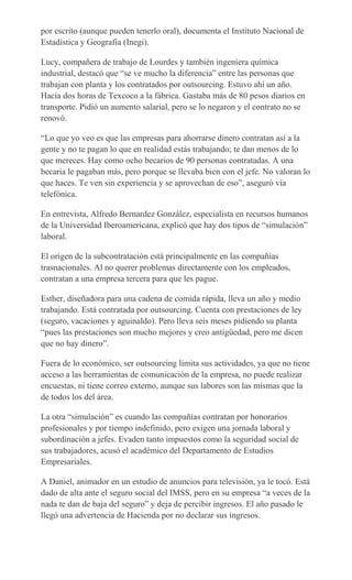 por escrito (aunque pueden tenerlo oral), documenta el Instituto Nacional de
Estadística y Geografía (Inegi).
Lucy, compañera de trabajo de Lourdes y también ingeniera química
industrial, destacó que “se ve mucho la diferencia” entre las personas que
trabajan con planta y los contratados por outsourcing. Estuvo ahí un año.
Hacía dos horas de Texcoco a la fábrica. Gastaba más de 80 pesos diarios en
transporte. Pidió un aumento salarial, pero se lo negaron y el contrato no se
renovó.
“Lo que yo veo es que las empresas para ahorrarse dinero contratan así a la
gente y no te pagan lo que en realidad estás trabajando; te dan menos de lo
que mereces. Hay como ocho becarios de 90 personas contratadas. A una
becaria le pagaban más, pero porque se llevaba bien con el jefe. No valoran lo
que haces. Te ven sin experiencia y se aprovechan de eso”, aseguró vía
telefónica.
En entrevista, Alfredo Bernardez González, especialista en recursos humanos
de la Universidad Iberoamericana, explicó que hay dos tipos de “simulación”
laboral.
El origen de la subcontratación está principalmente en las compañías
trasnacionales. Al no querer problemas directamente con los empleados,
contratan a una empresa tercera para que les pague.
Esther, diseñadora para una cadena de comida rápida, lleva un año y medio
trabajando. Está contratada por outsourcing. Cuenta con prestaciones de ley
(seguro, vacaciones y aguinaldo). Pero lleva seis meses pidiendo su planta
“pues las prestaciones son mucho mejores y creo antigüedad, pero me dicen
que no hay dinero”.
Fuera de lo económico, ser outsourcing limita sus actividades, ya que no tiene
acceso a las herramientas de comunicación de la empresa, no puede realizar
encuestas, ni tiene correo externo, aunque sus labores son las mismas que la
de todos los del área.
La otra “simulación” es cuando las compañías contratan por honorarios
profesionales y por tiempo indefinido, pero exigen una jornada laboral y
subordinación a jefes. Evaden tanto impuestos como la seguridad social de
sus trabajadores, acusó el académico del Departamento de Estudios
Empresariales.
A Daniel, animador en un estudio de anuncios para televisión, ya le tocó. Está
dado de alta ante el seguro social del IMSS, pero en su empresa “a veces de la
nada te dan de baja del seguro” y deja de percibir ingresos. El año pasado le
llegó una advertencia de Hacienda por no declarar sus ingresos.
 