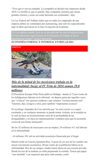 “Tuve que ir con un contador. La compañía no declaró mis impuestos desde
2014. Lo terrible es que es grande. Hay compañías enormes que tienen
grandes clientes y como sea están haciendo sus cochinadas”, dijo.
La Ley Federal del Trabajo indica que no todos los empleados de una
empresa deben ser contratados por outsourcing, sino solo los especializados
(que la labor que hacen no lo hace la mayoría de la planta).
“La Ley pública cambió, pero no se han aplicado las nuevas disposiciones.
No hay suficientes supervisiones de la Secretaría de Trabajo ni de las
dependencias locales”, destacó Bernardez.
ECONOMÍAS FORMAL E INFORMAL ENTRELAZADA
ADEMÁS
Más de la mitad de los mexicanos trabaja en la
informalidad: Inegi; al IV Trim de 2016 suman 29.8
millones
El Presidente Enrique Peña Nieto pidió en Hidalgo –donde el 73 por ciento de
los hidalguenses laboran en lo informal– no dejarse guiar por aquellas voces
que “a fuerza” nos quieren condenar a que estamos “exclusivamente mal”.
Tenemos, dijo, rezagos y retos, pero también “importantes avances”.
El sociólogo Alejandro de Coss advirtió que “la crisis social va a seguir
escalando, y en cualquier momento se puede tornar violenta, en la medida en
la cual no haya un reconocimiento serio de la profundidad de las
desigualdades y no haya un replanteamiento verdadero para que la economía
crezca de una forma incluyente”.
De los 52 millones de mexicanos con un empleo, 29 millones 911 mil laboran
en la informalidad:
–14 millones 181 mil en actividad económica financiada por el hogar
Daniel reside en Cancún, Quintana Roo. A pesar de ser uno de los estados con
mayor crecimiento económico, 49 por ciento de su población labora en la
informalidad. Dos de sus amigos venden lunch afuera de una escuela privada.
Desde las tres de la mañana ya están preparando la comida. Tienen que pagar
“una mordida” a un inspector que pasa cada semana, contó.
 