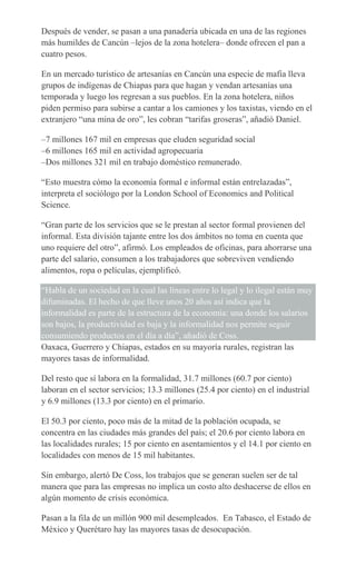 Después de vender, se pasan a una panadería ubicada en una de las regiones
más humildes de Cancún –lejos de la zona hotelera– donde ofrecen el pan a
cuatro pesos.
En un mercado turístico de artesanías en Cancún una especie de mafia lleva
grupos de indígenas de Chiapas para que hagan y vendan artesanías una
temporada y luego los regresan a sus pueblos. En la zona hotelera, niños
piden permiso para subirse a cantar a los camiones y los taxistas, viendo en el
extranjero “una mina de oro”, les cobran “tarifas groseras”, añadió Daniel.
–7 millones 167 mil en empresas que eluden seguridad social
–6 millones 165 mil en actividad agropecuaria
–Dos millones 321 mil en trabajo doméstico remunerado.
“Esto muestra cómo la economía formal e informal están entrelazadas”,
interpreta el sociólogo por la London School of Economics and Political
Science.
“Gran parte de los servicios que se le prestan al sector formal provienen del
informal. Esta división tajante entre los dos ámbitos no toma en cuenta que
uno requiere del otro”, afirmó. Los empleados de oficinas, para ahorrarse una
parte del salario, consumen a los trabajadores que sobreviven vendiendo
alimentos, ropa o películas, ejemplificó.
“Habla de un sociedad en la cual las líneas entre lo legal y lo ilegal están muy
difuminadas. El hecho de que lleve unos 20 años así indica que la
informalidad es parte de la estructura de la economía: una donde los salarios
son bajos, la productividad es baja y la informalidad nos permite seguir
consumiendo productos en el día a día”, añadió de Coss.
Oaxaca, Guerrero y Chiapas, estados en su mayoría rurales, registran las
mayores tasas de informalidad.
Del resto que sí labora en la formalidad, 31.7 millones (60.7 por ciento)
laboran en el sector servicios; 13.3 millones (25.4 por ciento) en el industrial
y 6.9 millones (13.3 por ciento) en el primario.
El 50.3 por ciento, poco más de la mitad de la población ocupada, se
concentra en las ciudades más grandes del país; el 20.6 por ciento labora en
las localidades rurales; 15 por ciento en asentamientos y el 14.1 por ciento en
localidades con menos de 15 mil habitantes.
Sin embargo, alertó De Coss, los trabajos que se generan suelen ser de tal
manera que para las empresas no implica un costo alto deshacerse de ellos en
algún momento de crisis económica.
Pasan a la fila de un millón 900 mil desempleados. En Tabasco, el Estado de
México y Querétaro hay las mayores tasas de desocupación.
 