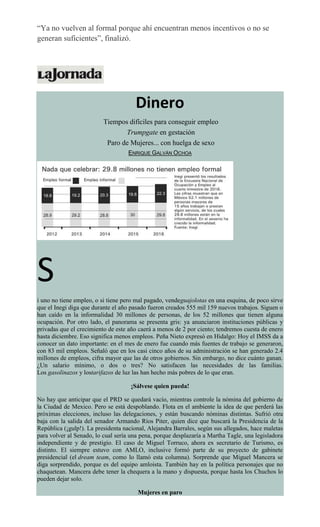 “Ya no vuelven al formal porque ahí encuentran menos incentivos o no se
generan suficientes”, finalizó.
Dinero
Tiempos difíciles para conseguir empleo
Trumpgate en gestación
Paro de Mujeres... con huelga de sexo
ENRIQUE GALVÁN OCHOA
S
i uno no tiene empleo, o si tiene pero mal pagado, vendeguajolotas en una esquina, de poco sirve
que el Inegi diga que durante el año pasado fueron creados 555 mil 159 nuevos trabajos. Siguen o
han caído en la informalidad 30 millones de personas, de los 52 millones que tienen alguna
ocupación. Por otro lado, el panorama se presenta gris: ya anunciaron instituciones públicas y
privadas que el crecimiento de este año caerá a menos de 2 por ciento; tendremos cuesta de enero
hasta diciembre. Eso significa menos empleos. Peña Nieto expresó en Hidalgo: Hoy el IMSS da a
conocer un dato importante: en el mes de enero fue cuando más fuentes de trabajo se generaron,
con 83 mil empleos. Señaló que en los casi cinco años de su administración se han generado 2.4
millones de empleos, cifra mayor que las de otros gobiernos. Sin embargo, no dice cuánto ganan.
¿Un salario mínimo, o dos o tres? No satisfacen las necesidades de las familias.
Los gasolinazos y lostarifazos de luz las han hecho más pobres de lo que eran.
¡Sálvese quien pueda!
No hay que anticipar que el PRD se quedará vacío, mientras controle la nómina del gobierno de
la Ciudad de Mexico. Pero se está despoblando. Flota en el ambiente la idea de que perderá las
próximas elecciones, incluso las delegaciones, y están buscando nóminas distintas. Sufrió otra
baja con la salida del senador Armando Ríos Piter, quien dice que buscará la Presidencia de la
República (¡gulp!). La presidenta nacional, Alejandra Barrales, según sus allegados, hace maletas
para volver al Senado, lo cual sería una pena, porque desplazaría a Martha Tagle, una legisladora
independiente y de prestigio. El caso de Miguel Torruco, ahora ex secretario de Turismo, es
distinto. El siempre estuvo con AMLO, inclusive formó parte de su proyecto de gabinete
presidencial (el dream team, como lo llamó esta columna). Sorprende que Miguel Mancera se
diga sorprendido, porque es del equipo amloista. También hay en la política personajes que no
chaquetean. Mancera debe tener la chequera a la mano y dispuesta, porque hasta los Chuchos lo
pueden dejar solo.
Mujeres en paro
 