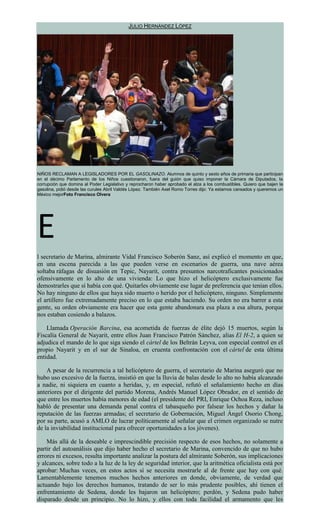 JULIO HERNÁNDEZ LÓPEZ
NIÑOS RECLAMAN A LEGISLADORES POR EL GASOLINAZO. Alumnos de quinto y sexto años de primaria que participan
en el décimo Parlamento de los Niños cuestionaron, fuera del guión que quiso imponer la Cámara de Diputados, la
corrupción que domina al Poder Legislativo y reprocharon haber aprobado el alza a los combustibles. Quiero que bajen la
gasolina, pidió desde las curules Abril Valdés López. También Axel Romo Torres dijo: Ya estamos cansados y queremos un
México mejorFoto Francisco Olvera
E
l secretario de Marina, almirante Vidal Francisco Soberón Sanz, así explicó el momento en que,
en una escena parecida a las que pueden verse en escenarios de guerra, una nave aérea
soltaba ráfagas de disuasión en Tepic, Nayarit, contra presuntos narcotraficantes posicionados
ofensivamente en lo alto de una vivienda: Lo que hizo el helicóptero exclusivamente fue
demostrarles que sí había con qué. Quitarles obviamente ese lugar de preferencia que tenían ellos.
No hay ninguno de ellos que haya sido muerto o herido por el helicóptero, ninguno. Simplemente
el artillero fue extremadamente preciso en lo que estaba haciendo. Su orden no era barrer a esta
gente, su orden obviamente era hacer que esta gente abandonara esa plaza a esa altura, porque
nos estaban cosiendo a balazos.
Llamada Operación Barcina, esa acometida de fuerzas de élite dejó 15 muertos, según la
Fiscalía General de Nayarit, entre ellos Juan Francisco Patrón Sánchez, alias El H-2, a quien se
adjudica el mando de lo que siga siendo el cártel de los Beltrán Leyva, con especial control en el
propio Nayarit y en el sur de Sinaloa, en cruenta confrontación con el cártel de esta última
entidad.
A pesar de la recurrencia a tal helicóptero de guerra, el secretario de Marina aseguró que no
hubo uso excesivo de la fuerza, insistió en que la lluvia de balas desde lo alto no había alcanzado
a nadie, ni siquiera en cuanto a heridas, y, en especial, refutó el señalamiento hecho en días
anteriores por el dirigente del partido Morena, Andrés Manuel López Obrador, en el sentido de
que entre los muertos había menores de edad (el presidente del PRI, Enrique Ochoa Reza, incluso
habló de presentar una demanda penal contra el tabasqueño por falsear los hechos y dañar la
reputación de las fuerzas armadas; el secretario de Gobernación, Miguel Ángel Osorio Chong,
por su parte, acusó a AMLO de lucrar políticamente al señalar que el crimen organizado se nutre
de la inviabilidad institucional para ofrecer oportunidades a los jóvenes).
Más allá de la deseable e imprescindible precisión respecto de esos hechos, no solamente a
partir del autoanálisis que dijo haber hecho el secretario de Marina, convencido de que no hubo
errores ni excesos, resulta importante analizar la postura del almirante Soberón, sus implicaciones
y alcances, sobre todo a la luz de la ley de seguridad interior, que la aritmética oficialista está por
aprobar: Muchas veces, en estos actos sí se necesita mostrarle al de frente que hay con qué.
Lamentablemente tenemos muchos hechos anteriores en donde, obviamente, de verdad que
actuando bajo los derechos humanos, tratando de ser lo más prudente posibles, ahí tienen el
enfrentamiento de Sedena, donde les bajaron un helicóptero; perdón, y Sedena pudo haber
disparado desde un principio. No lo hizo, y ellos con toda facilidad el armamento que les
 