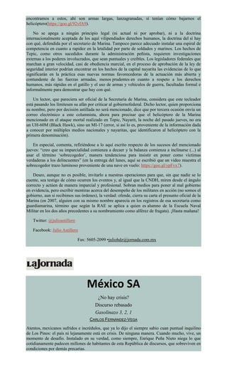 encontramos a estos, ahí son armas largas, lanzagranadas, sí tenían cómo bajarnos el
helicóptero(https://goo.gl/92vfA9).
No se apega a ningún principio legal (ni actual ni por aprobar), ni a la doctrina
internacionalmente aceptada de los aquí vilipendiados derechos humanos, la doctrina del sí hay
con qué, defendida por el secretario de Marina. Tampoco parece adecuado instalar una espiral de
competencia en cuanto a rapidez en la letalidad por parte de soldados y marinos. Los hechos de
Tepic, como otros sucedidos durante la administración peñista, requieren investigaciones
externas a los poderes involucrados, que sean puntuales y creíbles. Los legisladores federales que
marchan a gran velocidad, casi de obediencia marcial, en el proceso de aprobación de la ley de
seguridad interior podrían encontrar en los hechos de la capital nayarita las evidencias de lo que
significarán en la práctica esas nuevas normas favorecedoras de la actuación más abierta y
contundente de las fuerzas armadas, menos prudentes en cuanto a respeto a los derechos
humanos, más rápidas en el gatillo y el uso de armas y vehículos de guerra, facultadas formal e
informalmente para demostrar que hay con qué.
Un lector, que pareciera ser oficial de la Secretaría de Marina, considera que este tecleador
está pasando los límitesen su afán por criticar al gobiernofederal. Dicho lector, quien proporciona
su nombre, pero por decisión astillada no será mencionado, dice que por tercera ocasión envía un
correo electrónico a este columnista, ahora para precisar que el helicóptero de la Marina
mencionado en el ataque mortal realizado en Tepic, Nayarit, la noche del pasado jueves, no era
un UH-60M (Black Hawk), sino un MI-17 (error, si así lo es, proveniente de la información dada
a conocer por múltiples medios nacionales y nayaritas, que identificaron al helicóptero con la
primera denominación).
En especial, comenta, refiriéndose a lo aquí escrito respecto de los sucesos del mencionado
jueves: “creo que su imparcialidad comienza a decaer y la balanza comienza a inclinarse (...) al
usar el término ‘sobrecogedor’, manera tendenciosa para insistir en poner como víctimas
verdaderas a los delincuentes” (en la entrega del lunes, aquí se escribió que un video muestra el
sobrecogedor trazo luminoso proveniente de una nave en vuelo: https://goo.gl/ypFvx7).
Deseo, aunque no es posible, invitarlo a nuestras operaciones para que, sin que nadie se lo
cuente, sea testigo de cómo ocurren los eventos y, al igual que la CNDH, miren desde el ángulo
correcto y actúen de manera imparcial y profesional. Sobran medios para poner al mal gobierno
en evidencia, pero escribir mentiras acerca del desempeño de los militares en acción (no somos el
gobierno, aun si recibimos sus órdenes), la verdad: ofende, cierra su carta el presunto oficial de la
Marina (en 2007, alguien con su mismo nombre aparecía en los registros de esa secretaría como
guardiamarina, término que según la RAE se aplica a quien es alumno de la Escuela Naval
Militar en los dos años precedentes a su nombramiento como alférez de fragata). ¡Hasta mañana!
Twitter: @julioastillero
Facebook: Julio Astillero
Fax: 5605-2099 •juliohdz@jornada.com.mx
México SA
¿No hay crisis?
Discurso rebasado
Gasolinazo 3, 2, 1
CARLOS FERNÁNDEZ-VEGA
Atentos, mexicanos sufridos e incrédulos, que ya lo dijo el siempre sabio cuan puntual inquilino
de Los Pinos: el país ni lejanamente está en crisis. De ninguna manera. Cuando mucho, vive, un
momento de desafío. Instalado en su verdad, como siempre, Enrique Peña Nieto niega lo que
cotidianamente padecen millones de habitantes de esta República de discursos, que sobreviven en
condiciones por demás precarias.
 