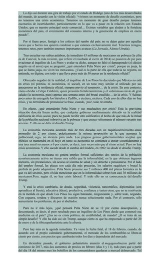 Lo dijo así durante una gira de trabajo por el estado de Hidalgo (uno de los más desarrollados
del mundo, de acuerdo con la visión oficial): “vivimos un momento de desafío económico, pero
no tenemos una crisis económica. Tenemos un momento de gran desafío porque tenemos
escenarios de incertidumbre, particularmente en lo que va a pasar en la relación con Estados
Unidos, que es nuestro principal socio comercial… Existen variables que aluden a la fortaleza
económica del país, el crecimiento del consumo interno y la generación de empleos en enero
pasado”.
Por si fuera poco, fustigó a los críticos del rumbo del país: no se dejen guiar por aquellas
voces que a fuerza nos quieren condenar a que estamos exclusivamente mal. Tenemos rezagos,
tenemos retos, pero también tenemos importantes avances (La Jornada, Alonso Urrutia).
Tras escuchar sus sabias palabras, de inmediato 63 millones de mexicanos en pobreza (la cifra
es de Coneval, la más reciente, que refiere el resultado al cierre de 2014) se pusieron de pie para
ovacionar al inquilino de Los Pinos y avalar su dicho, aunque no faltó el depauperado (el clásico
negrito en el arroz) que se preguntó: ¿qué entenderá Peña Nieto por crisis?, porque en jauja, lo
que se llama jauja, no viven los mexicanos. ¿Cuál es la parte de ella que todavía no registra, no
entiende, no digiere, con todo y que lleva poco más de 50 meses en la residencia oficial?
Obcecado negador de la realidad, el inquilino de Los Pinos ha decretado que México no está
en crisis (ni política, ni económica, ni social), en un tono muy similar al utilizado por sus
antecesores en la residencia oficial, siempre previo al terremoto… de la crisis. En este contexto,
cómo olvidar a Felipe Calderón, quien presumía fortalezasinternas y el voluminoso navío de gran
calado (la economía, pues) apenas una semana antes del brutal estallido… de la crisis. Y Salinas
poco antes de entregarle los bártulos a Zedillo, y etcétera, etcétera. Cada uno de ellos dijo no hay
crisis, y no terminaba de pronunciar la frase, cuando, ¡zas!, todo reventaba.
En efecto, ¿qué entenderán Peña Nieto y sus muchachos por crisis? Está la gravísima
situación descrita líneas arriba, que cualquier gobierno medianamente ubicado en la realidad
calificaría de crisis social, pues no puede recibir otro calificativo el hecho de que más de la mitad
de la población nacional sobreviva en la pobreza y que crezca velozmente el número sexenio tras
sexenio. Y ello no se debe al desafío Trump.
La economía mexicana acumula más de tres décadas con un raquíticocrecimiento anual
promedio de 2 por ciento, prácticamente la misma proporción en la que aumenta la
poblacional, ergo, no alcanza para nada. Los propios genios gubernamentales aceptan que
México se mantendrá en el hoyo en tanto su economía no comience a crecer sostenidamente a
una tasa anual no menor a 6 por ciento, es decir, tres veces más que el ritmo actual. Pero no hay
crisis económica. Y ello sucede desde el cambio del modelo, en 1982; no desde el desafío Trump.
La economía mexicana no genera empleo formal suficiente; dos tercios de la población
económicamente activa no tienen otra salida que la informalidad, en la que obtienen ingresos
menores, sin prestaciones, sin acceso al sistema de salud y sin derecho a pensionarse. Por el lado
del empleo formal, las plazas son cada día más precarias, los salarios raquíticos y brutal la
pérdida de poder adquisitivo. Peña Nieto presume sus 2 millones 400 mil plazas formales en lo
que va del sexenio, pero olvida mencionar que en la informalidad sobreviven casi 30 millones de
mexicanos.Pero, según él, no hay crisis laboral. Y todo ello no es consecuencia del desafío
Trump.
Y está la crisis cambiaria, de deuda, seguridad, violencia, narcotráfico, diplomática (con
aprendices al frente), educativa (ídem), productiva, confianza y tantas otras, que no se resolverán
en la medida en que desde Los Pinos las sigan bateando, ninguneando y, sobre todo, negando.
Con ceguera, sordera y discursos de ocasión nunca solucionarán nada. Por el contrario, sólo
aumentarán los problemas, de por sí abultados.
Para no ir más lejos, ¿qué pensará Peña Nieto de su 12 por ciento deaceptación, y
descontando, es decir, el peor resultado para un inquilino de Los Pinos desde que comenzó esa
medición en el país? ¿Esa no es crisis política, de credibilidad, de mando? ¿O se trata de un
simple desafío? Y ello ha sido así sin Trump, aunque cierto es que ha empeorado a partir del 20
de enero y de la tibiezapeñanietista ante la afrenta.
Pero hay más en la agenda inmediata. Ya viene la fecha fatal, el 18 de febrero, cuando, de
acuerdo con el propio calendario gubernamental, el mercado de los combustibles se libera al
ciento por ciento, con precios que cambiarán todos los días y dependerán del mercado.
En diciembre pasado, el gobierno peñanietista anunció el megagasolinazoa partir del
comienzo de 2017, más dos aumentos de precios en febrero (días 4 y 11), todo para que a partir
del día 18 del mismo mes los bolsillos de los consumidores quedaran a merced delmercado. Tal
 