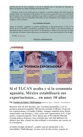 decisión provocó la furia ciudadana y fue tal la respuesta que la Secretaría de Hacienda se
abstuvo de aplicar los citados aumentos en el mes que corre.
Entonces, como no hay fecha que no se cumpla y el próximo sábado elmercado tomará las
riendas. Desde ya la Secretaría de Hacienda se lava las manos, porque dice que ya no será ella la
que dé la pauta, sino el mercado, esefantasma que pasará a cuchillo a los consumidores y moverá
los mil 453 precios de los combustibles autorizados en toda la República. Pero tampoco hay crisis
energética. Sólo un desafío.
Las rebanadas del pastel
Hagan sus apuestas: ¿aguantará el gobierno peñanietista el segundodesafío por el alza de los
precios de los combustibles, con protestas, mentadas y todo lo demás, o, por decisión política, lo
pospondrá porque se acercan las elecciones? No desesperen: lo sabrán en tres días más, sin dejar
a un lado que en Estados Unidos tales precios se mantienen 23 por ciento inferiores a los de aquí.
Twitter: @cafevega
cfvmexico_sa@hotmail.com
Si el TLCAN acaba y si la economía
aguanta, México estabilizará sus
exportaciones… en unos 10 años
Por Unidad de Datos / SinEmbargo febrero 13, 2017 - 12:05 am • 5 Comentarios
Durante más de dos décadas, por cercanía geográfica y ser la
primera potencia mundial, México ha enviado el 80 por ciento de
sus exportaciones a Estados Unidos. Aunque también tiene flujos
comerciales con Europa y Asia, estos solo representan el 5 y 3 por
ciento, respectivamente. Pero ahora que el Presidente Donald
Trump planea deshacer esta relación que vale mil millones de
dólares por día, el país ha sido orillado a reorientar sus ventas en
el extranjero.
¿Cuánto tiempo tardará?, ¿cuáles son los obstáculos y los
salvadidas? SinEmbargo, en una serie de dos textos, expone la
 