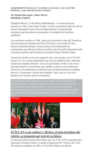 complejidad del proceso. La primera entrega es un recorrido
histórico y una mirada hacia el futuro.
Por Daniela Barragán y Dulce Olvera
PRIMERA PARTE
Ciudad de México, 13 de febrero (SinEmbargo).– Los mexicanos que
nacieron en 1982, y hoy tienen 35 años, vivieron sus primeros años de vida en
un país sumergido en una crisis con hiperinflación y estancamiento
económico que desembocó en desempleo y la adopción de la política
neoliberal.
Los mexicanos nacidos en 1994, junto con la entrada en vigor del Tratado de
Libre Comercio de América del Norte (TLCAN), y hoy tienen 23 años,
durante la próxima década vivirán el proceso de reorientación de
exportaciones que México tendrá que realizar, ante la posible desaparición del
acuerdo por petición del Presidente de Estados Unidos, Donald Trump.
Cuando los nacidos en la crisis tengan 45 años y los nacidos con el TLCAN
tengan 33, si se se logra implementar una serie de modificaciones, habitarán
un país por completo diferente: uno en el que Estados Unidos ya no será el
principal cliente ni inversionista, pero también y previo a eso tendrán que
sobrevivir a las turbulencias económicas que sucederán durante el complejo
proceso. Un panorama “mucho más complejo” que el que se vivió en la
década de los ochenta, prevén economistas.
“Es significativo saber qué pasaría sin un tratado de libre comercio con
América del Norte, a donde se dirigieron en 2016 el 81.01 por ciento de
nuestras exportaciones [de las cuales el 70 por ciento son del sector
manufacturero]”, planteó el economista de la Universidad Iberoamericana,
Jesús Amador Díaz Valdes, en su artículo “¿Qué sería de México sin el
TLC”.
ADEMÁS
El TLCAN es un cadáver y México, el gran huérfano del
velorio, se pregunta qué será de su futuro
La Secretaría de Economía (SE) reporta que con el TLCAN las exportaciones
mexicanas a Estados Unidos y Canadá se dispararon 627. Pasaron de 13 mil
458 millones de dólares en 1993, a 97 mil 909 millones de dólares.
 