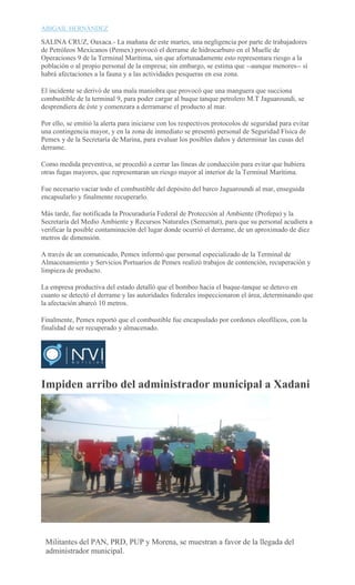 ABIGAIL HERNÁNDEZ
SALINA CRUZ, Oaxaca.- La mañana de este martes, una negligencia por parte de trabajadores
de Petróleos Mexicanos (Pemex) provocó el derrame de hidrocarburo en el Muelle de
Operaciones 9 de la Terminal Marítima, sin que afortunadamente esto representara riesgo a la
población o al propio personal de la empresa; sin embargo, se estima que --aunque menores-- sí
habrá afectaciones a la fauna y a las actividades pesqueras en esa zona.
El incidente se derivó de una mala maniobra que provocó que una manguera que succiona
combustible de la terminal 9, para poder cargar al buque tanque petrolero M.T Jaguaroundi, se
desprendiera de éste y comenzara a derramarse el producto al mar.
Por ello, se emitió la alerta para iniciarse con los respectivos protocolos de seguridad para evitar
una contingencia mayor, y en la zona de inmediato se presentó personal de Seguridad Física de
Pemex y de la Secretaría de Marina, para evaluar los posibles daños y determinar las cusas del
derrame.
Como medida preventiva, se procedió a cerrar las líneas de conducción para evitar que hubiera
otras fugas mayores, que representaran un riesgo mayor al interior de la Terminal Marítima.
Fue necesario vaciar todo el combustible del depósito del barco Jaguaroundi al mar, enseguida
encapsularlo y finalmente recuperarlo.
Más tarde, fue notificada la Procuraduría Federal de Protección al Ambiente (Profepa) y la
Secretaría del Medio Ambiente y Recursos Naturales (Semarnat), para que su personal acudiera a
verificar la posible contaminación del lugar donde ocurrió el derrame, de un aproximado de diez
metros de dimensión.
A través de un comunicado, Pemex informó que personal especializado de la Terminal de
Almacenamiento y Servicios Portuarios de Pemex realizó trabajos de contención, recuperación y
limpieza de producto.
La empresa productiva del estado detalló que el bombeo hacia el buque-tanque se detuvo en
cuanto se detectó el derrame y las autoridades federales inspeccionaron el área, determinando que
la afectación abarcó 10 metros.
Finalmente, Pemex reportó que el combustible fue encapsulado por cordones oleofílicos, con la
finalidad de ser recuperado y almacenado.
Impiden arribo del administrador municipal a Xadani
AMANDO
OROZCO
Militantes del PAN, PRD, PUP y Morena, se muestran a favor de la llegada del
administrador municipal.
 