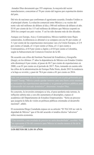 Amador Díaz documentó que 355 empresas, la mayoría del sector
manufacturero, concentran el 78 por ciento del ingreso por exportación dentro
del país.
Del trío de naciones que conforman el agonizante acuerdo, Estados Unidos es
el principal cliente. La relación comercial entre México y su vecino del
norte vale mil millones de dólares al día y 580 mil millones de dólares al año.
El 81 por ciento de los 115 mil millones de dólares que México exportó en
2016 los compró ese país vecino. Y así ha sido durante más de dos décadas.
Aunque con Europa, Asia y Centroamérica, México también tiene flujos
comerciales, la diferencia es abismal si se compara con ese 81 por ciento: el
5.1 por ciento de las exportaciones mexicanas van a la Unión Europea, el 2.9
por ciento a Canadá, el 1.4 por ciento a China, el 1.3 por ciento a
Centroamérica, el 0.9 por ciento a Japón y el 0.8 por ciento a Colombia,
según la Subsecretaría de Comercio Exterior de la SE.
De acuerdo con cifras del Instituto Nacional de Estadística y Geografía
(Inegi), en los últimos 17 años la dependencia de México con Estados Unidos
sólo disminuyó 8 por ciento, al pasar de 88.7 por ciento de exportaciones en
2000, a un 81 por ciento en el periodo de 2017. Pero, tomando en cuenta sólo
las cifras de la administración de Enrique Peña Nieto, desde 2013 la tendencia
a la baja se revirtió, y pasó de 78.6 por ciento a 81 por ciento en 2016.
Ante este panorama de alta dependencia comercial con el país gobernado por
Donald Trump, “México puede quedar inmerso ante una fuerte crisis mientras
se reorientan las exportaciones nacionales y se generan políticas públicas para
el desarrollo del mercado doméstico”, determinó Amador Díaz.
En concreto, la inversión extranjera se iría, el peso perdería más terreno, la
inflación subiría más y con ello aumentaría el desempleo, expuso el
académico del Departamento de Estudios Empresariales. “Sería un proceso
que juzgaría la falta de visión en políticas públicas orientadas al desarrollo
nacional”, añdió.
El economista Diego Castañeda expuso en su artículo “El TLCAN no vale la
dignidad de México” que el fin del acuerdo sí tendría efectos “adversos”
sobre nuestra economía.
“Una recesión y una escalada de precios no sería descabellada”, escribió. Pero
“no representa el fin del comercio para México ni mucho menos el fin de la
globalización”.
LOS RETOS DE LOS 10 AÑOS
 