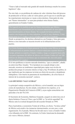 “Tener a lado al mercado más grande del mundo disminuye mucho los costos
logísticos”, dijo.
Por otro lado, es un problema de cadenas de valor: distintas fases del proceso
de producción se llevan a cabo en varios países, por lo que no es sencillo que
las exportaciones mexicanas se vayan a otros destinos. Gran parte de estas
son “bienes intermedios” se usan para producir otros bienes finales,
generalmente en Estados Unidos.
“[Se logrará] en la medida en que los bienes intermedios que México
manufactura sean demandados por los sectores industriales de otros países
para transformarlos en bienes finales. No se puede de forma unilateral,
requiere una integración de otras industrias, lo cual es muy dinámico. Como
puede pasar en 2 o 3 años, o en 5 o 10 años”, especificó Castañeda
Desde su perspectiva, los destinos alternativos son Europa y Asia, pero para
abrirse a esos mercados se necesita invertir en la infraestructura en los
puertos.
“La Unión Europea es el cliente potencial. De hecho, como México no tiene
la infraestructura en puertos (barcos o conectividad) para exportar directo a
Europa, primero se exporta a Estados Unidos y luego se reexporta hacia allá.
Una parte importante del déficit de México con Estados Unidos (63 mil 200
millones de dólares) no son bienes que se consumen ahí, sino solo pasan
rumbo a Europa”, explicó.
El el otro problema es nuestro mercado doméstico, “que es estrecho”, añadió
en entrevista Díaz Amador. “Si el producto no se puede dirigir a otro
mercado, nosotros no tendríamos capacidad para captar esos niveles de
producción porque el consumo interno es bajo y hay 50 millones de pobres, lo
que implicaría que las empresas tuvieran un efecto de recesión y despidieran
trabajadores. Esto traería un panorama de incertidumbre y de crisis hacia el
interior de la economía nacional”, sostuvo.
LAS OPCIONES “SALVAVIDAS”
La principal ventaja competitiva de México, a nivel mundial, son sus bajos
costos de manufactura. Su otro aliado, coincidieron los expertos, es la
Organización Mundial del Comercio (OMC), cuyas reglas arancelarias son
parecidas a las del TLCAN.
El Secretario de Economía, Ildefonso Guajardo, aseguró en entrevista con el
diario británico Financial Times, que la OMC es “la red de seguridad” de
México ante la eventual desaparición del acuerdo firmado en 1994.
Para el periodista y economista Tomás de la Rosa, en efecto, “la única salida”
de México será acudir a las instancias internacionales, en este caso, a esta
organización. En el pasado, México ha llevado nueve veces a Estados Unidos
a los tribunales de la OMC. En contraste, la Unión Americana ha demandó
seis veces a México, destacó.
 