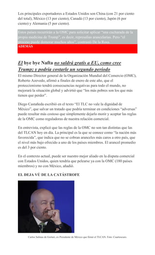 Los principales exportadores a Estados Unidos son China (con 21 por ciento
del total), México (13 por ciento), Canadá (13 por ciento), Japón (6 por
ciento) y Alemania (5 por ciento).
Estos países recurrirán a la OMC para solicitar aplicar “una cucharada de la
propia medicina de Trump”, es decir, represalias arancelarias. Pero “el
proceso puede demorar muchos años”, contrastó De la Rosa.
ADEMÁS
El bye bye Nafta no saldrá gratis a EU, como cree
Trump; y podría costarle un segundo periodo
El mismo Director general de la Organización Mundial del Comercio (OMC),
Roberto Azevedo, afirmó a finales de enero de este año, que el
proteccionismo tendrá consecuencias negativas para todo el mundo, no
mejorará la situación global y advirtió que “los más pobres son los que más
tienen que perder”.
Diego Castañeda escribió en el texto “El TLC no vale la dignidad de
México”, que salvar un tratado que podría terminar en condiciones “adversas”
puede resultar más costoso que simplemente dejarlo morir y aceptar las reglas
de la OMC como reguladoras de nuestra relación comercial.
En entrevista, explicó que las reglas de la OMC no son tan distintas que las
del TLCAN hoy en día. La principal es la que se conoce como “la nación más
favorecida”, que indica que no se cobran aranceles más caros a otro país, que
el nivel más bajo ofrecido a uno de los países miembros. El arancel promedio
es del 3 por ciento.
En el contexto actual, puede ser nuestro mejor aliado en la disputa comercial
con Estados Unidos, quien tendría que pelearse ya con la OMC (180 países
miembros) y no con México, añadió.
EL DEJA VÙ DE LA CATÁSTROFE
Carlos Salinas de Gortari, ex Presidente de México que firmó el TLCAN. Foto: Cuartoscuro.
 